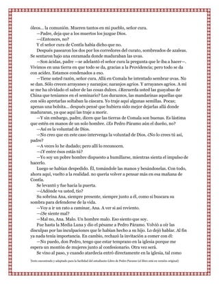 óleos... la comunión. Mueren tantos en mi pueblo, señor cura.
   —Padre, deja que a los muertos los juzgue Dios.
   —¿Entonces, no?
   Y el señor cura de Contla había dicho que no.
   Después pasearon los dos por los corredores del curato, sombreados de azaleas.
Se sentaron bajo una enramada donde maduraban las uvas.
   —Son ácidas, padre —se adelantó el señor cura la pregunta que le iba a hacer—.
Vivimos en una tierra en que todo se da, gracias a la Providencia; pero todo se da
con acidez. Estamos condenados a eso.
   —Tiene usted razón, señor cura. Allá en Comala he intentado sembrar uvas. No
se dan. Sólo crecen arrayanes y naranjos; naranjos agrios. Y arrayanes agrios. A mí
se me ha olvidado el sabor de las cosas dulces. ¿Recuerda usted las guayabas de
China que teniamos en el seminario? Los duraznos, las mandarinas aquellas que
con sólo apretarlas soltaban la cáscara. Yo traje aquí algunas semillas. Pocas;
apenas una bolsita... después pensé que hubiera sido mejor dejarlas allá donde
maduraran, ya que aquí las traje a morir.
   —Y sin embargo, padre, dicen que las tierras de Comala son buenas. Es lástima
que estén en manos de un solo hombre. ¿Es Pedro Páramo aún el dueño, no?
   —Así es la voluntad de Dios.
   —No creo que en este caso intervenga la voluntad de Dios. ¿No lo crees tú así,
padre?
   —A veces lo he dudado; pero allí lo reconocen.
   —¿Y entre ésos estás tú?
   —Yo soy un pobre hombre dispuesto a humillarse, mientras sienta el impulso de
hacerlo.
   Luego se habían despedido. Él, tomándole las manos y besándoselas. Con todo,
ahora aquí, vuelto a la realidad. no quería volver a pensar más en esa mañana de
Contla.
   Se levantó y fue hacia la puerta.
   —¿Adónde va usted, tío?
   Su sobrina Ana, siempre presente, siempre junto a él, como si buscara su
sombra para defenderse de la vida.
   —Voy a ir un rato a caminar, Ana. A ver si así reviento.
   —¿Se siente mal?
   —Mal no, Ana. Malo. Un hombre malo. Eso siento que soy.
   Fue hasta la Media Luna y dio el pésame a Pedro Páramo. Volvió a oír las
disculpas por las inculpaciones que le habían hecho a su hijo. Lo dejó hablar. Al fin
ya nada tenía importancia. En cambio, rechazó la invitación a comer con él:
   —No puedo, don Pedro, tengo que estar temprano en la iglesia porque me
espera un montón de mujeres junto al confesionario. Otra vez será.
   Se vino al paso, y cuando atardecía entró directamente en la iglesia, tal como
Texto encontrado y adaptado para la facilidad del estudiante-Libro de Pedro Paramo (el libro está en versión original)
 