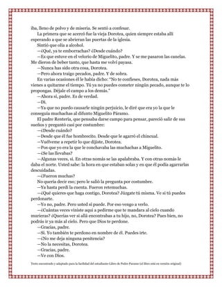 iba, lleno de polvo y de miseria. Se sentó a confesar.
   La primera que se acercó fue la vieja Dorotea, quien siempre estaba allí
esperando a que se abrieran las puertas de la iglesia.
   Sintió que olía a alcohol.
   —¿Qué, ya te emborrachas? ¿Desde cuándo?
   —Es que estuve en el velorio de Miguelito, padre. Y se me pasaron las canelas.
Me dieron de beber tanto, que hasta me volví payasa.
   —Nunca has sido otra cosa, Dorotea.
   —Pero ahora traigo pecados, padre. Y de sobra.
   En varias ocasiones él le había dicho: “No te confieses, Dorotea, nada más
vienes a quitarme el tiempo. Tú ya no puedes cometer ningún pecado, aunque te lo
propongas. Déjale el campo a los demás.”
   —Ahora sí, padre. Es de verdad.
   —Di.
   —Ya que no puedo causarle ningún perjuicio, le diré que era yo la que le
conseguía muchachas al difunto Miguelito Páramo.
   El padre Rentería, que pensaba darse campo para pensar, pareció salir de sus
sueños y preguntó casi por costumbre:
   —¿Desde cuándo?
   —Desde que él fue hombrecito. Desde que le agarró el chincual.
   —Vuélveme a repetir lo que dijiste, Dorotea.
   —Pos que yo era la que le conchavaba las muchachas a Miguelito.
   —¿Se las llevabas?
   —Algunas veces, si. En otras nomás se las apalabraba. Y con otras nomás le
daba el norte. Usted sabe: la hora en que estaban solas y en que él podía agarrarlas
descuidadas.
   —¿Fueron muchas?
   No quería decir eso; pero le salió la pregunta por costumbre.
   —Ya hasta perdí la cuenta. Fueron retemuchas.
   —¿Qué quieres que haga contigo, Dorotea? Júzgate tú misma. Ve si tú puedes
perdonarte.
   —Yo no, padre. Pero usted sí puede. Por eso vengo a verlo.
   —¿Cuántas veces viniste aqui a pedirme que te mandara al cielo cuando
murieras? ¿Querías ver si allá encontrabas a tu hijo, no, Dorotea? Pues bien, no
podrás ir ya más al cielo. Pero que Dios te perdone.
   —Gracias, padre.
   —Sí. Yo también te perdono en nombre de él. Puedes irte.
   —¿No me deja ninguna penitencia?
   —No la necesitas, Dorotea.
   —Gracias, padre.
   —Ve con Dios.
Texto encontrado y adaptado para la facilidad del estudiante-Libro de Pedro Paramo (el libro está en versión original)
 