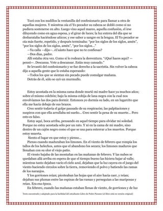 Tocó con los nudillos la ventanilla del confesionario para llamar a otra de
aquellas mujeres. Y mientras oía el Yo pecador su cabeza se dobló como si no
pudiera sostenerse en alto. Luego vino aquel mareo, aquella confusión, el irse
diluyendo como en agua espesa, y el girar de luces; la luz entera del día que se
desbarataba haciéndose añicos; y ese sabor a sangre en la lengua. El Yo pecador se
oía más fuerte, repetido, y después terminaba: “por los siglos de los siglos, amén”,
“por los siglos de los siglos, amén”, “por los siglos...”
    —Ya calla —dijo—. ¿Cuánto hace que no te confiesas?
    —Dos días, padre.
    Allí estaba otra vez. Como si lo rodeara la desventura. “¿Qué haces aqui? —
pensó—. Descansa. Vete a descansar. Estás muy cansado.”
    Se levantó del confesionario y se fue derecho a la sacristía. Sin volver la cabeza
dijo a aquella gente que lo estaba esperando:
    —Todos los que se sientan sin pecado puede comulgar mañana.
    Detrás de él, sólo se oyó un murmullo.


    Estoy acostada en la misma cama donde murió mi madre hace ya muchos años;
sobre el mismo colchón; bajo la misma cobija de lana negra con la cual nos
envolvíamos las dos para dormir. Entonces yo dormía su lado, en un lugarcito que
ella me hacía debajo de sus brazos.
    Creo sentir todavía el golpe pausado de su respiracón; las palpitaciones y
suspiros con que ella arrullaba mi sueño... Creo sentir la pena de su muerte... Pero
esto es falso.
    Estoy aquí, boca arriba, pensando en aquel tiempo para olvidar mi soledad.
Porque no estoy acostada sólo por un rato. Y ni en la cama de mi madre, sino
dentro de un cajón negro como el que se usa para enterrar a los muertos. Porque
estoy muerta.
    Siento el lugar en que estoy y pienso...
    Pienso cuando maduraban los limones. En el viento de febrero que rompía los
tallos de los helechos, antes que el abandono los secara; los limones maduros que
llenaban con su olor el viejo patio.
    El viento bajaba de las montañas en las mañanas de febrero. Y las nubes se
quedaban allá arriba en espera de que el tiempo bueno las hiciera bajar al valle;
mientras tanto dejaban vacío el cielo azul, dejaban que la luz cayera en el juego del
viento haciendo circulos sobre la tierra, removiendo el polvo y batiendo las ramas
de los naranjos.
    Y los gorriones reían; picoteaban las hojas que el aire hacía caer, y reían;
dejaban sus plumas entre las espinas de las ramas y perseguían a las mariposas y
reían. Era esa época.
    En febrero, cuando las mañanas estaban llenas de viento, de gorriones y de luz
Texto encontrado y adaptado para la facilidad del estudiante-Libro de Pedro Paramo (el libro está en versión original)
 