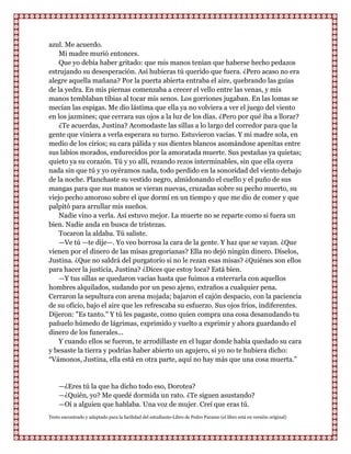azul. Me acuerdo.
    Mi madre murió entonces.
    Que yo debía haber gritado: que mis manos tenían que haberse hecho pedazos
estrujando su desesperación. Así hubieras tú querido que fuera. ¿Pero acaso no era
alegre aquella mañana? Por la puerta abierta entraba el aire, quebrando las guías
de la yedra. En mis piernas comenzaba a crecer el vello entre las venas, y mis
manos temblaban tibias al tocar mis senos. Los gorriones jugaban. En las lomas se
mecían las espigas. Me dio lástima que ella ya no volviera a ver el juego del viento
en los jazmines; que cerrara sus ojos a la luz de los días. ¿Pero por qué iba a llorar?
    ¿Te acuerdas, Justina? Acomodaste las sillas a lo largo del corredor para que la
gente que viniera a verla esperara su turno. Estuvieron vacías. Y mi madre sola, en
medio de los cirios; su cara pálida y sus dientes blancos asomándose apenitas entre
sus labios morados, endurecidos por la amoratada muerte. Sus pestañas ya quietas;
quieto ya su corazón. Tú y yo allí, rezando rezos interminables, sin que ella oyera
nada sin que tú y yo oyéramos nada, todo perdido en la sonoridad del viento debajo
de la noche. Planchaste su vestido negro, almidonando el cuello y el puño de sus
mangas para que sus manos se vieran nuevas, cruzadas sobre su pecho muerto, su
viejo pecho amoroso sobre el que dormí en un tiempo y que me dio de comer y que
palpitó para arrullar mis sueños.
    Nadie vino a verla. Así estuvo mejor. La muerte no se reparte como si fuera un
bien. Nadie anda en busca de tristezas.
    Tocaron la aldaba. Tú saliste.
    —Ve tú —te dije—. Yo veo borrosa la cara de la gente. Y haz que se vayan. ¿Que
vienen por el dinero de las misas gregorianas? Ella no dejó ningún dinero. Díselos,
Justina. ¿Que no saldrá del purgatorio si no le rezan esas misas? ¿Quiénes son ellos
para hacer la justicia, Justina? ¿Dices que estoy loca? Está bien.
    —Y tus sillas se quedaron vacías hasta que fuimos a enterrarla con aquellos
hombres alquilados, sudando por un peso ajeno, extraños a cualquier pena.
Cerraron la sepultura con arena mojada; bajaron el cajón despacio, con la paciencia
de su oficio, bajo el aire que les refrescaba su esfuerzo. Sus ojos fríos, indiferentes.
Dijeron: "Es tanto." Y tú les pagaste, como quien compra una cosa desanudando tu
pañuelo húmedo de lágrimas, exprimido y vuelto a exprimir y ahora guardando el
dinero de los funerales...
    Y cuando ellos se fueron, te arrodillaste en el lugar donde había quedado su cara
y besaste la tierra y podrías haber abierto un agujero, si yo no te hubiera dicho:
“Vámonos, Justina, ella está en otra parte, aquí no hay más que una cosa muerta.”


    —¿Eres tú la que ha dicho todo eso, Dorotea?
    —¿Quién, yo? Me quedé dormida un rato. ¿Te siguen asustando?
    —Oí a alguien que hablaba. Una voz de mujer. Creí que eras tú.
Texto encontrado y adaptado para la facilidad del estudiante-Libro de Pedro Paramo (el libro está en versión original)
 
