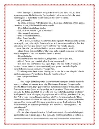—¿Voz de mujer? ¿Creíste que era yo? Ha de ser la que habla sola. La de la
sepultura grande. Doña Susanita. Está aquí enterrada a nuestro lado. Le ha de
haber llegado la humedad y estará removiéndose entre el sueño.
   —¿Y quién es ella?
   —La última esposa de Pedro Páramo. Unos dicen que estaba loca. Otros, que no.
La verdad es que ya hablaba sola desde en vida.
   —Debe haber muerto hace mucho.
   —¡Uh, sí! Hace mucho. ¿Qué le oíste decir?
   —Algo acerca de su madre.
   —Pero si ella ni madre tuvo...
   —Pues de eso hablaba.
   —... O, al menos, no la trajo cuando vino. Pero espérate. Ahora recuerdo que ella
nació aquí, y que ya de añejita desaparecieron. Y sí, su madre murió de la tisis. Era
una señora muy rara que siempre estuvo enferma y no visitaba a nadie.
   —Eso dice ella. Que nadie había ido a ver a su madre cuando murió.
   —¿Pero de qué tiempos hablará? Claro que nadie se paró en su casa por el puro
miedo de agarrar la tisis. ¿Se acordará de eso la indina?
   —De eso hablaba.
   —Cuando vuelvas a oírla me avisas, me gustaría saber lo que dice.
   —¿Oyes? Parece que va a decir algo. Se oye un murmullo.
   —No, no es ella. Eso viene de más lejos, de por este otro rumbo. Y es voz de
hombre. Lo que pasa con estos muertos viejos es que en cuanto les llega la
humedad comienzan a removerse. Y despiertan.
   “El cielo es grande. Dios estuvo conmigo esa noche. De no ser así quién sabe lo
que hubiera pasado. Porque fue ya de noche cuando reviví...”
   —¿Lo oyes ya más claro?
   —Sí.
   “... Tenía sangre por todas partes. Y al enderezarme chapotié con mis manos la
sangre regada en las piedras. Y era mía. Montonales de sangre. Pero no estaba
muerto. Me di cuenta. Supe que don Pedro no tenía intenciones de matarme. Sólo
de darme un susto. Quería averiguar si yo había estado en Vilmayo dos meses
antes. El día de San Cristóbal. En la boda. ¿En cuál boda? ¿En cuál San Cristóbal?
Yo chapoteaba entre mi sangre y le preguntaba: „¿En cuál boda, don Pedro? No, no,
don Pedro, yo no estuve. Si acaso, pasé por allí. Pero fue por casualidad...‟ Él no
tuvo intenciones de matarme. Me dejó cojo, como ustedes ven, y manco si ustedes
quieren. Pero no me mató. Dicen que se me torció un ojo desde entonces, de la
mala impresión. Lo cierto es que me volví más hombre. El cielo es grande. Y ni
quien lo dude.”
   —¿Quién será?
   —Ve tú a saber. Alguno de tantos. Pedro Páramo causó tal mortandad después
que le mataron a su padre, que se dice casi acabó con los asistentes a la boda en la
Texto encontrado y adaptado para la facilidad del estudiante-Libro de Pedro Paramo (el libro está en versión original)
 