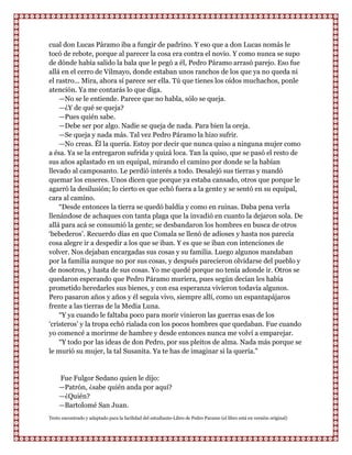 cual don Lucas Páramo iba a fungir de padrino. Y eso que a don Lucas nomás le
tocó de rebote, porque al parecer la cosa era contra el novio. Y como nunca se supo
de dónde había salido la bala que le pegó a él, Pedro Páramo arrasó parejo. Eso fue
allá en el cerro de Vilmayo, donde estaban unos ranchos de los que ya no queda ni
el rastro... Mira, ahora sí parece ser ella. Tú que tienes los oídos muchachos, ponle
atención. Ya me contarás lo que diga.
    —No se le entiende. Parece que no habla, sólo se queja.
    —¿Y de qué se queja?
    —Pues quién sabe.
    —Debe ser por algo. Nadie se queja de nada. Para bien la oreja.
    —Se queja y nada más. Tal vez Pedro Páramo la hizo sufrir.
    —No creas. Él la quería. Estoy por decir que nunca quiso a ninguna mujer como
a ésa. Ya se la entregaron sufrida y quizá loca. Tan la quiso, que se pasó el resto de
sus años aplastado en un equipal, mirando el camino por donde se la habían
llevado al camposanto. Le perdió interés a todo. Desalejó sus tierras y mandó
quemar los enseres. Unos dicen que porque ya estaba cansado, otros que porque le
agarró la desilusión; lo cierto es que echó fuera a la gente y se sentó en su equipal,
cara al camino.
    “Desde entonces la tierra se quedó baldía y como en ruinas. Daba pena verla
llenándose de achaques con tanta plaga que la invadió en cuanto la dejaron sola. De
allá para acá se consumió la gente; se desbandaron los hombres en busca de otros
„bebederos‟. Recuerdo días en que Comala se llenó de adioses y hasta nos parecía
cosa alegre ir a despedir a los que se iban. Y es que se iban con intenciones de
volver. Nos dejaban encargadas sus cosas y su familia. Luego algunos mandaban
por la familia aunque no por sus cosas, y después parecieron olvidarse del pueblo y
de nosotros, y hasta de sus cosas. Yo me quedé porque no tenía adonde ir. Otros se
quedaron esperando que Pedro Páramo muriera, pues según decían les había
prometido heredarles sus bienes, y con esa esperanza vivieron todavía algunos.
Pero pasaron años y años y él seguía vivo, siempre allí, como un espantapájaros
frente a las tierras de la Media Luna.
    “Y ya cuando le faltaba poco para morir vinieron las guerras esas de los
„cristeros‟ y la tropa echó rialada con los pocos hombres que quedaban. Fue cuando
yo comencé a morirme de hambre y desde entonces nunca me volví a emparejar.
    “Y todo por las ideas de don Pedro, por sus pleitos de alma. Nada más porque se
le murió su mujer, la tal Susanita. Ya te has de imaginar si la quería."


    Fue Fulgor Sedano quien le dijo:
    —Patrón, ¿sabe quién anda por aquí?
    —¿Quién?
    —Bartolomé San Juan.
Texto encontrado y adaptado para la facilidad del estudiante-Libro de Pedro Paramo (el libro está en versión original)
 