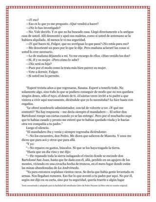 —¿Y eso?
   —Eso es lo que yo me pregunto. ¿Qué vendrá a hacer?
   —¿No lo has investigado?
   —No. Vale decirlo. Y es que no ha buscado casa. Llegó directamente a la antigua
casa de usted. Allí desmontó y apeó sus maletas, como si usted de antemano se la
hubiera alquilado. Al menos le vi esa seguridad.
   —¿Y qué haces tú, Fulgor, que no averiguas lo que pasa? ¿No estás para eso?
   —Me desorienté un poco por lo que le dije. Pero mañana aclararé las cosas si
usted lo cree necesario.
   —Lo de mañana déjamelo a mí. Yo me encargo de ellos. ¿Han venido los dos?
   —Sí, él y su mujer. ¿Pero cómo lo sabe?
   —¿No será su hija?
   —Pues por el modo como la trata más bien parece su mujer.
   —Vete a dormir, Fulgor.
   —Si usted me lo permite.


    “Esperé treinta años a que regresaras, Susana. Esperé a tenerlo todo. No
solamente algo, sino todo lo que se pudiera conseguir de modo que no nos quedara
ningún deseo, sólo el tuyo, el deseo de ti. ¿Cuántas veces invité a tu padre a que
viniera a vivir aquí nuevamente, diciéndole que yo lo necesitaba? Lo hice hasta con
engaños.
    “Le ofrecí nombrarlo administrador, con tal de volverte a ver. ¿Y qué me
contestó? „No hay respuesta —me decía siempre el mandadero—. El señor don
Bartolomé rompe sus cartas cuando yo se las entrego‟. Pero por el muchacho supe
que te habías casado y pronto me enteré que te habías quedado viuda y le hacías
otra vez compañía a tu padre.”
    Luego el silencio.
    “El mandadero iba y venía y siempre regresaba diciéndome:
    “—No los encuentro, don Pedro. Me dicen que salieron de Mascota. Y unos me
dicen que para acá y otros que para allá.
    “Y yo:
    “—No repares en gastos, búscalos. Ni que se los haya tragado la tierra.
    “Hasta que un día vino y me dijo:
    “—He repasado toda la sierra indagando el rincón donde se esconde don
Bartolomé San Juan, hasta que he dado con él, allá, perdido en un agujero de los
montes, viviendo en una covacha hecha de troncos, en el mero lugar donde están
las minas abandonadas de La Andrómeda.
    “Ya para entonces soplaban vientos raros. Se decía que había gente levantada en
armas. Nos llegaban rumores. Eso fue lo que aventó a tu padre por aquí. No por él,
según me dijo en su carta, sino por tu seguridad, quería traerte a algún lugar
Texto encontrado y adaptado para la facilidad del estudiante-Libro de Pedro Paramo (el libro está en versión original)
 