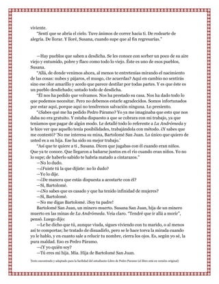 viviente.
    “Sentí que se abría el cielo. Tuve ánimos de correr hacia ti. De rodearte de
alegría. De llorar. Y lloré, Susana, cuando supe que al fin regresarías.”


    —Hay pueblos que saben a desdicha. Se les conoce con sorber un poco de su aire
viejo y entumido, pobre y flaco como todo lo viejo. Éste es uno de esos pueblos,
Susana.
    “Allá, de donde venimos ahora, al menos te entretenías mirando el nacimiento
de las cosas: nubes y pájaros, el musgo, ¿te acuerdas? Aquí en cambio no sentirás
sino ese olor amarillo y acedo que parece destilar por todas partes. Y es que éste es
un pueblo desdichado; untado todo de desdicha.
    “Él nos ha pedido que volvamos. Nos ha prestado su casa. Nos ha dado todo lo
que podemos necesitar. Pero no debemos estarle agradecidos. Somos infortunados
por estar aquí, porque aquí no tendremos salvación ninguna. Lo presiento.
    “¿Sabes qué me ha pedido Pedro Páramo? Yo ya me imaginaba que esto que nos
daba no era gratuito. Y estaba dispuesto a que se cobrara con mi trabajo, ya que
teníamos que pagar de algún modo. Le detallé todo lo referente a La Andrómeda y
le hice ver que aquello tenía posibilidades, trabajándola con método. ¿Y sabes que
me contestó? „No me interesa su mina, Bartolomé San Juan. Lo único que quiero de
usted es a su hija. Ese ha sido su mejor trabajo.‟
    “Así que te quiere a ti , Susana. Dicen que jugabas con él cuando eran niños.
Que ya te conoce. Que llegaron a bañarse juntos en el río cuando eran niños. Yo no
lo supe; de haberlo sabido te habría matado a cintarazos.”
    —No lo dudo.
    —¿Fuiste tú la que dijiste: no lo dudo?
    —Yo lo dije.
    —¿De manera que estás dispuesta a acostarte con él?
    —Sí, Bartolomé.
    —¿No sabes que es casado y que ha tenido infinidad de mujeres?
    —Sí, Bartolomé.
    —No me digas Bartolomé. ¡Soy tu padre!
    Bartolomé San Juan, un minero muerto. Susana San Juan, hija de un minero
muerto en las minas de La Andrómeda. Veía claro. “Tendré que ir allá a morir”,
pensó. Luego dijo:
    —Le he dicho que tú, aunque viuda, sigues viviendo con tu marido, o al menos
así te comportas; he tratado de disuadirlo, pero se le hace torva la mirada cuando
yo le hablo, y en cuanto sale a relucir tu nombre, cierra los ojos. Es, según yo sé, la
pura maldad. Eso es Pedro Páramo.
    —¿Y yo quién soy?
    —Tú eres mi hija. Mía. Hija de Bartolomé San Juan.
Texto encontrado y adaptado para la facilidad del estudiante-Libro de Pedro Paramo (el libro está en versión original)
 