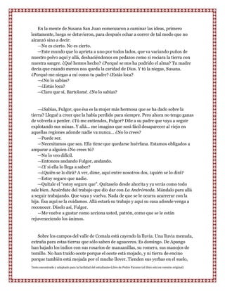 En la mente de Susana San Juan comenzaron a caminar las ideas, primero
lentamente, luego se detuvieron, para después echar a correr de tal modo que no
alcanzó sino a decir:
   —No es cierto. No es cierto.
   —Este mundo que lo aprieta a uno por todos lados, que va vaciando puños de
nuestro polvo aquí y allá, deshaciéndonos en pedazos como si rociara la tierra con
nuestra sangre. ¿Qué hemos hecho? ¿Porqué se nos ha podrido el alma? Tu madre
decía que cuando menos nos queda la caridad de Dios. Y tú la niegas, Susana.
¿Porqué me niegas a mí como tu padre? ¿Estás loca?
   —¿No lo sabías?
   —¿Estás loca?
   —Claro que sí, Bartolomé. ¿No lo sabías?


    —¿Sabías, Fulgor, que ésa es la mujer más hermosa que se ha dado sobre la
tierra? Llegué a creer que la había perdido para siempre. Pero ahora no tengo ganas
de volverla a perder. ¿Tú me entiendes, Fulgor? Dile a su padre que vaya a seguir
explotando sus minas. Y allá... me imagino que será fácil desaparecer al viejo en
aquellas regiones adonde nadie va nunca... ¿No lo crees?
    —Puede ser.
    —Necesitamos que sea. Ella tiene que quedarse huérfana. Estamos obligados a
amparar a alguien ¿No crees tú?
    —No lo veo difícil.
    —Entonces andando Fulgor, andando.
    —¿Y si ella lo llega a saber?
    —¿Quién se lo dirá? A ver, dime, aquí entre nosotros dos, ¿quién se lo dirá?
    —Estoy seguro que nadie.
    —Quítale el “estoy seguro que”. Quítaselo desde ahorita y ya verás como todo
sale bien. Acuérdate del trabajo que dio dar con La Andrómeda. Mándalo para allá
a seguir trabajando. Que vaya y vuelva. Nada de que se le ocurra acarrerar con la
hija. Ésa aquí se la cuidamos. Allá estará su trabajo y aquí su casa adonde venga a
reconocer. Díselo así, Fulgor.
    —Me vuelve a gustar como acciona usted, patrón, como que se le están
rejuveneciendo los ánimos.


   Sobre los campos del valle de Comala está cayendo la lluvia. Una lluvia menuda,
extraña para estas tierras que sólo saben de aguaceros. Es domingo. De Apango
han bajado los indios con sus rosarios de manzanillas, su romero, sus manojos de
tomillo. No han traído ocote porque el ocote está mojado, y ni tierra de encino
porque también está mojada por el mucho llover. Tienden sus yerbas en el suelo,
Texto encontrado y adaptado para la facilidad del estudiante-Libro de Pedro Paramo (el libro está en versión original)
 
