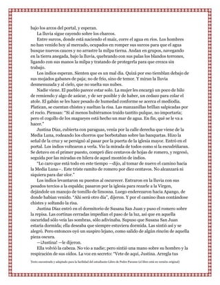 bajo los arcos del portal, y esperan.
    La lluvia sigue cayendo sobre los charcos.
    Entre surcos, donde está naciendo el maíz, corre el agua en ríos. Los hombres
no han venido hoy al mercado, ocupados en romper sus surcos para que el agua
busque nuevos cauces y no arrastre la milpa tierna. Andan en grupos, navegando
en la tierra anegada, bajo la lluvia, quebrando con sus palas los blandos terrones,
ligando con sus manos la milpa y tratando de protegerla para que crezca sin
trabajo.
    Los indios esperan. Sienten que es un mal día. Quizá por eso tiemblan debajo de
sus mojados gabanes de paja; no de frío, sino de temor. Y miran la lluvia
desmenuzada y al cielo, que no suelta sus nubes.
    Nadie viene. El pueblo parece estar solo. La mujer les encargó un poco de hilo
de remiendo y algo de azúcar, y de ser posible y de haber, un cedazo para colar el
atole. El gabán se les hace pesado de humedad conforme se acerca el mediodía.
Platican, se cuentan chistes y sueltan la risa. Las manzanillas brillan salpicadas por
el rocío. Piensan: “Si al menos hubiéramos traído tantito pulque, no importaría;
pero el cogollo de los magueyes está hecho un mar de agua. En fin, qué se le va a
hacer.”
    Justina Díaz, cubierta con paraguas, venía por la calle derecha que viene de la
Media Luna, rodeando los chorros que borbotaban sobre las banquetas. Hizo la
señal de la cruz y se persignó al pasar por la puerta de la iglesia mayor. Entró en el
portal. Los indios voltearon a verla. Vio la mirada de todos como si la escudriñaran.
Se detuvo en el primer puesto, compró diez centavos de hojas de romero, y regresó,
seguida por las miradas en hilera de aquel montón de indios.
    “Lo caro que está todo en este tiempo —dijo, al tomar de nuevo el camino hacia
la Media Luna—. Este triste ramito de romero por diez centavos. No alcanzará ni
siquiera para dar olor.”
    Los indios levantaron su puestos al oscurecer. Entraron en la lluvia con sus
pesados tercios a la espalda; pasaron por la iglesia para rezarle a la Virgen,
dejándole un manojo de tomillo de limosna. Luego enderezaron hacia Apango, de
donde habían venido. “Ahi será otro día”, dijeron. Y por el camino iban contándose
chistes y soltando la risa.
    Justina Díaz entró en el dormitorio de Susana San Juan y puso el romero sobre
la repisa. Las cortinas cerradas impedían el paso de la luz, así que en aquella
oscuridad sólo veía las sombras, sólo adivinaba. Supuso que Susana San Juan
estaría dormida; ella deseaba que siempre estuviera dormida. Las sintió así y se
alegró. Pero entonces oyó un suspiro lejano, como salido de algún rincón de aquella
pieza oscura.
    —¡Justina! —le dijeron.
    Ella volvió la cabeza. No vio a nadie; pero sintió una mano sobre su hombro y la
respiración de sus oídos. La voz en secreto: “Vete de aquí, Justina. Arregla tus
Texto encontrado y adaptado para la facilidad del estudiante-Libro de Pedro Paramo (el libro está en versión original)
 