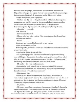 desolados. Pero no; porque, en cuanto me acostumbré a la oscuridad y al
      delgado hilo de luz que nos seguía, vi crecer sombras a ambos lados y sentí que
      íbamos caminando a través de un angosto pasillo abierto entre bultos.
         —¿ Qué es lo que hay aquí? —pregunté.
         —Tiliches —me dijo ella —. Tengo la casa toda entilichada. La escogieron
      para guardar sus muebles los que se fueron, y nadie ha regresado por ellos.
      Pero el cuarto que le he reservado está al fondo. Lo tengo siempre
      descombrado por si alguien viene. ¿ De modo que usted es hijo de ella?
         —¿De quién ? —respondí.
         —De Doloritas.
           —Sí ¿pero cómo lo sabe?
          —Ella me avisó que usted vendría. Y hoy precisamente. Que llegaría hoy.
          —¿Quién? ¿Mi madre?
          —Sí. Ella.
          Yo no supe qué pensar. Ni ella me dejó en qué pensar:
          —Éste es su cuarto —me dijo.
          No tenía puertas, solamente aquella por donde habíamos entrado. Encendió
      la vela y lo vi vacío.
          —Aquí no hay dónde acostarse le dije.
         —No se preocupe por eso. Usted ha de venir cansado y el sueño es muy
      buen colchón para el cansancio. Ya mañana le arreglaré su cama. Como usted
      sabe, no es fácil ajuarear las cosas en un dos por tres. Para eso hay que estar
      prevenido, y la madre de usted no me avisó sino hasta ahora.
         —Mi madre —dije—, mi madre ya murió.
         —Entonces ésa fue la causa de que su voz se oyera tan débil, como si
      hubiera tenido que atravesar una distancia muy larga para llegar hasta aquí.
      Ahora lo entiendo. ¿Y cuánto hace que murió?
         —Hace ya siete días.
         —Pobre de ella. Se ha de haber sentido abandonada. Nos hicimos la
      promesa de morir juntas. De irnos las dos para darnos ánimo una a la otra en el
      otro viaje, por si se necesitara, por si acaso encontráramos alguna dificultad.
      Éramos muy amigas. ¿Nunca le habló de mí?
         —No, nunca.
         —Me parece raro. Claro que entonces éramos unas chiquillas. Y ella estaba
      apenas recién casada. Pero nos queríamos mucho. Tu madre era tan bonita,
      tan, digamos, tan tierna, que daba gusto quererla. ¿De modo que me lleva
Texto encontrado y adaptado para la facilidad del estudiante-Libro de Pedro Paramo (el libro está en versión original)
 