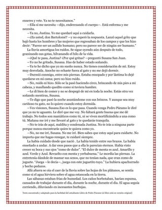 enseres y vete. Ya no te necesitamos.”
    —Ella sí me necesita —dijo, enderezando el cuerpo—. Está enferma y me
necesita.
    —Ya no, Justina. Yo me quedaré aquí a cuidarla.
    —¿Es usted, don Bartolomé? —y no esperó la respuesta. Lanzó aquel grito que
bajó hasta los hombres y las mujeres que regresaban de los campos y que los hizo
decir: “Parece ser un aullido humano; pero no parece ser de ningún ser humano.”
    La lluvia amortigua los ruidos. Se sigue oyendo aún después de todo,
granizando sus gotas, hilvanando el hilo de la vida.
    —¿Qué te pasa, Justina? ¿Por qué gritas? —preguntó Susana San Juan.
    —Yo no he gritado, Susana. Has de haber estado soñando.
    —Ya te he dicho que yo no sueño nunca. No tienes consideración de mí. Estoy
muy desvelada. Anoche no echaste fuera al gato y no me dejó dormir.
    —Durmió conmigo, entre mis piernas. Estaba ensopado y por lástima lo dejé
quedarse en mi cama; pero no hizo ruido.
    —No, ruido ni hizo. Sólo se la pasó haciendo circo, brincando de mis pies a mi
cabeza, y maullando quedito como si tuviera hambre.
    —Le di bien de comer y no se despegó de mí en toda la noche. Estás otra vez
soñando mentiras, Susana.
    —Te digo que pasó la noche asustándome con sus brincos. Y aunque sea muy
cariñoso tu gato, no lo quiero cuando estoy dormida.
    —Ves visiones, Susana.Eso es lo que pasa. Cuando venga Pedro Páramo le diré
que ya no te aguanto. Le diré que me voy. No faltará gente buena que me dé
trabajo. No todos son maniáticos como tú, ni se viven mortificándola a una como
tú. Mañana me iré y me llevaré al gato y te quedarás tranquila.
    —No te irás de aquí, maldita y condenada Justina. No te irás a ninguna parte
porque nunca encontrarás quien te quiera como yo.
    —No, no me iré, Susana. No me iré. Bien sabes que estoy aquí para cuidarte. No
importa que me hagas renegar, te cuidaré siempre.
    La había cuidado desde que nació . La había tenido entre sus brazos. La había
enseñado a andar. A dar esos pasos que a ella le parecían eternos. Había visto
crecer su boca y sus ojos “como de dulce”. “El dulce de menta es azul. Amarillo y
azul. Verde y Azul. Revuelto con menta y yerbabuena.” Le mordía las piernas. La
entretenía dándole de mamar sus senos, que no tenían nada, que eran como de
juguete. “Juega —le decía—, juega con este juguetito tuyo.” La hubiera apachurrado
y hecho pedazos.
    Allá afuera se oía el caer de la lluvia sobre las hojas de los plátanos, se sentía
como si el agua hirviera sobre el agua estancada en la tierra.
    Las sábanas estaban frías de humedad. Los caños borbotaban, hacían espuma,
cansados de trabajar durante el día, durante la noche, durante el día. El agua seguía
corriendo, diluviando en incesantes burbujas.
Texto encontrado y adaptado para la facilidad del estudiante-Libro de Pedro Paramo (el libro está en versión original)
 