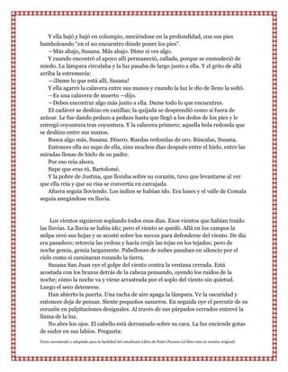 Y ella bajó y bajó en columpio, meciéndose en la profundidad, con sus pies
bamboleando “en el no encuentro dónde poner los pies”.
    —Más abajo, Susana. Más abajo. Dime si ves algo.
    Y cuando encontró el apoyo allí permaneció, callada, porque se enmudeció de
miedo. La lámpara circulaba y la luz pasaba de largo junto a ella. Y el grito de allá
arriba la estremecía:
    —¡Dame lo que está allí, Susana!
    Y ella agarró la calavera entre sus manos y cuando la luz le dio de lleno la soltó.
    —Es una calavera de muerto —dijo.
    —Debes encontrar algo más junto a ella. Dame todo lo que encuentres.
    EI cadáver se deshizo en canillas; la quijada se desprendió como si fuera de
azúcar. Le fue dando pedazo a pedazo hasta que llegó a los dedos de los pies y le
entregó coyuntura tras coyuntura. Y la calavera primero; aquella bola redonda que
se deshizo entre sus manos.
    Busca algo más, Susana. Dinero. Ruedas redondas de oro. Búscalas, Susana.
    Entonces ella no supo de ella, sino muchos días después entre el hielo, entre las
miradas llenas de hielo de su padre.
    Por eso reía ahora.
    Supe que eras tú, Bartolomé.
    Y la pobre de Justina, que lloraba sobre su corazón, tuvo que levantarse al ver
que ella reía y que su risa se convertía en carcajada.
    Afuera seguía lloviendo. Los indios se habían ido. Era lunes y el valle de Comala
seguía anegándose en lluvia.


     Los vientos siguieron soplando todos esos días. Esos vientos que habían traído
las lluvias. La lluvia se había ido; pero el viento se quedó. Allá en los campos la
milpa oreó sus hojas y se acostó sobre los surcos para defenderse del viento. De día
era pasadero; retorcía las yedras y hacía crujir las tejas en los tejados; pero de
noche gemía, gemía largamente. Pabellones de nubes pasaban en silencio por el
cielo como si caminaran rozando la tierra.
    Susana San Juan oye el golpe del viento contra la ventana cerrada. Está
acostada con los brazos detrás de la cabeza pensando, oyendo los ruidos de la
noche; cómo la noche va y viene arrastrada por el soplo del viento sin quietud.
Luego el seco detenerse.
    Han abierto la puerta. Una racha de aire apaga la lámpara. Ve la oscuridad y
entonces deja de pensar. Siente pequeños susurros. En seguida oye el percutir de su
corazón en palpitaciones desiguales. Al través de sus párpados cerrados entrevé la
llama de la luz.
    No abre los ojos. El cabello está derramado sobre su cara. La luz enciende gotas
de sudor en sus labios. Pregunta:
Texto encontrado y adaptado para la facilidad del estudiante-Libro de Pedro Paramo (el libro está en versión original)
 