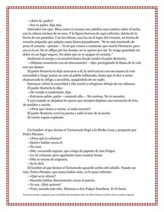 —¿Eres tú, padre?
    —Soy tu padre, hija mía.
    Entreabre los ojos. Mira como si cruzara sus cabellos una sombra sobre el techo,
con la cabeza encima de su cara. Y la figura borrosa de aquí enfrente, detrás de la
lluvia de sus pestañas. Una luz difusa; una luz en el lugar del corazón, en forma de
corazón pequeño que palpita como llama parpadeante. “Se te está muriendo de
pena el corazón —piensa—. Ya sé que vienes a contarme que murió Florencio; pero
eso ya lo sé. No te aflijas por los demás; no te apures por mí. Yo tengo guardado mi
dolor en un lugar seguro. No dejes que se te apague el corazón.”
    Enderezó el cuerpo y lo arrastró hasta donde estaba el padre Rentería.
    —¡Déjame consolarte con mi desconsuelo! —dijo, protegiendo la llama de la vela
con sus manos.
    El padre Rentería la dejó acercarse a él; la miró cercar con sus manos la vela
encendida y luego juntar su cara al pabilo inflamado, hasta que el olor a carne
chamuscada lo obligó a sacudirla, apagándola de un soplo.
    Entonces volvió la oscuridad y ella corrió a refugiarse debajo de sus sábanas.
    El padre Rentería le dijo:
    —He venido a confortarte, hija.
    —Entonces adiós, padre —contestó ella—. No vuelvas. No te necesito.
    Y oyó cuando se alejaban los pasos que siempre dejaban una sensación de frío,
de temblor y miedo.
    —¿Para qué vienes a verme, si estás muerto?
    El padre Rentería cerró la puerta y salió al aire de la noche.
    El viento seguía soplando.


   Un hombre al que decían el Tartamudo llegó a la Media Luna y preguntó por
Pedro Páramo.
   —¿Para qué lo solicitas?
   —Quiero hablar cocon él.
   —No está.
   —Dile, cucuando regrese, que vengo de paparte de don Fulgor.
   —Lo iré a buscar; pero aguántate unas cuantas horas.
   —Dile es cocosa de urgencia.
   —Se lo diré.
   El hombre al que decían el Tartamudo aguardó arriba del caballo. Pasado un
rato, Pedro Páramo, que nunca había visto, se le puso enfrente:
   —¿Qué se te ofrece?
   —Necesito hablar directamente cocon el patrón.
   —Yo soy. ¿Qué quieres?
   —Pues, nanada más esto. Mataron a don Fulgor Sesedano. Yo le hacía
Texto encontrado y adaptado para la facilidad del estudiante-Libro de Pedro Paramo (el libro está en versión original)
 