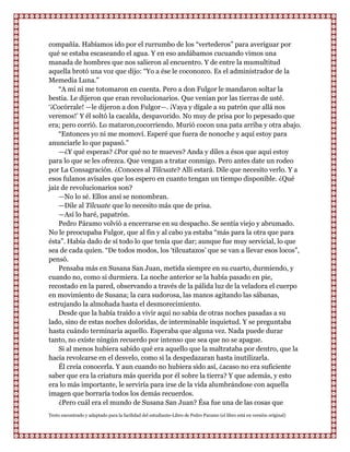 compañía. Habíamos ido por el rurrumbo de los “vertederos” para averiguar por
qué se estaba escaseando el agua. Y en eso andábamos cucuando vimos una
manada de hombres que nos salieron al encuentro. Y de entre la mumultitud
aquella brotó una voz que dijo: “Yo a ése le coconozco. Es el administrador de la
Memedia Luna.”
    “A mí ni me totomaron en cuenta. Pero a don Fulgor le mandaron soltar la
bestia. Le dijeron que eran revolucionarios. Que venían por las tierras de usté.
„¡Cocórrale! —le dijeron a don Fulgor—. ¡Vaya y dígale a su patrón que allá nos
veremos!‟ Y él soltó la cacalda, despavorido. No muy de prisa por lo pepesado que
era; pero corrió. Lo mataron,cocorriendo. Murió cocon una pata arriba y otra abajo.
    “Entonces yo ni me momoví. Esperé que fuera de nonoche y aquí estoy para
anunciarle lo que papasó.”
    —¿Y qué esperas? ¿Por qué no te mueves? Anda y diles a ésos que aquí estoy
para lo que se les ofrezca. Que vengan a tratar conmigo. Pero antes date un rodeo
por La Consagración. ¿Conoces al Tilcuate? Allí estará. Dile que necesito verlo. Y a
esos fulanos avísales que los espero en cuanto tengan un tiempo disponible. ¿Qué
jaiz de revolucionarios son?
    —No lo sé. Ellos ansí se nonombran.
    —Dile al Tilcuate que lo necesito más que de prisa.
    —Así lo haré, papatrón.
    Pedro Páramo volvió a encerrarse en su despacho. Se sentía viejo y abrumado.
No le preocupaba Fulgor, que al fin y al cabo ya estaba “más para la otra que para
ésta”. Había dado de sí todo lo que tenía que dar; aunque fue muy servicial, lo que
sea de cada quien. “De todos modos, los „tilcuatazos‟ que se van a llevar esos locos”,
pensó.
    Pensaba más en Susana San Juan, metida siempre en su cuarto, durmiendo, y
cuando no, como si durmiera. La noche anterior se la había pasado en pie,
recostado en la pared, observando a través de la pálida luz de la veladora el cuerpo
en movimiento de Susana; la cara sudorosa, las manos agitando las sábanas,
estrujando la almohada hasta el desmorecimiento.
    Desde que la había traído a vivir aqui no sabía de otras noches pasadas a su
lado, sino de estas noches doloridas, de interminable inquietud. Y se preguntaba
hasta cuándo terminaría aquello. Esperaba que alguna vez. Nada puede durar
tanto, no existe ningún recuerdo por intenso que sea que no se apague.
    Si al menos hubiera sabido qué era aquello que la maltrataba por dentro, que la
hacía revolcarse en el desvelo, como si la despedazaran hasta inutilizarla.
    Él creía conocerla. Y aun cuando no hubiera sido así, ¿acaso no era suficiente
saber que era la criatura más querida por él sobre la tierra? Y que además, y esto
era lo más importante, le serviría para irse de la vida alumbrándose con aquella
imagen que borraría todos los demás recuerdos.
    ¿Pero cuál era el mundo de Susana San Juan? Ésa fue una de las cosas que
Texto encontrado y adaptado para la facilidad del estudiante-Libro de Pedro Paramo (el libro está en versión original)
 