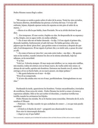 Pedro Páramo nunca llegó a saber.


    “Mi cuerpo se sentía a gusto sobre el calor de la arena. Tenía los ojos cerrados,
los brazos abiertos, desdobladas las piernas a la brisa del mar. Y el mar allí
enfrente, lejano, dejando apenas restos de espuma en mis pies al subir de su
marea...”
    —Ahora sí es ella la que habla, Juan Preciado. No se te olvide decirme lo que
dice.
    “... Era temprano. El mar corría y bajaba en olas. Se desprendía de su espuma y
se iba, limpio, con su agua verde, en ondas calladas.
    “—En el mar sólo me sé bañar desnuda —le dije. Y él me siguió el primer día,
desnudo también, fosforescente al salir del mar. No había gaviotas; sólo esos
pájaros que les dicen „picos feos‟, que gruñen como si roncaran y después de que
sale el sol desaparecen. Él me siguió el primer día y se sintió solo, a pesar de estar
yo allí.
    “—Es como si fuera un „pico feo‟, uno más entre todos —me dijo—. Me gustas
más en las noches, cuando estamos los dos en la misma almohada, bajo las
sábanas, en la oscuridad.
    “Y se fue.
    “Volví yo. Volvería siempre. El mar moja mis tobillos y se va; moja mis rodillas,
mis muslos; rodea mi cintura con su brazo suave, da vuelta sobre mis senos; se
abraza de mi cuello; aprieta mis hombros. Entonces me hundo con él, entera. Me
entrego a él en su fuerte batir, en su suave poseer, sin dejar pedazo.”
    “—Me gusta bañarme en el mar —le dije.
    “Pero él no comprende.
    “Y al otro día estaba otra vez en el mar, purificándome. Entregándome en sus
olas.”


   Pardeando la tarde, aparecieron los hombres. Venían encarabinados y terciados
de cerrilleras. Eran cerca de veinte . Pedro Páramo los invitó a cenar a la mesa y
esperaron callados. Sólo se les oyó sorber el chocolate, y masticar tortilla tras
tortilla cuando les arrimaron los frijoles.
   Pedro Páramo los miraba. No se le hacían caras conocidas. Detrasito de él, en la
sombra el Tilcuate.
   —Patrones —les dijo cuando vio que acababan de comer—, ¿ en que más puedo
servirlos?
   —¿Usted es el dueño de esto? —preguntó uno abanicando la mano.
   Pero otro lo interrumpió diciendo:
   —¡Aquí yo soy el que hablo!
Texto encontrado y adaptado para la facilidad del estudiante-Libro de Pedro Paramo (el libro está en versión original)
 