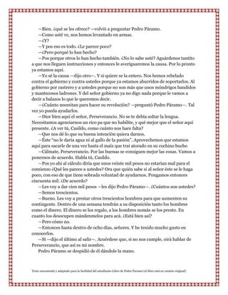 —Bien. ¿qué se les ofrece? —volvió a preguntar Pedro Páramo.
   —Como usté ve, nos hemos levantado en armas.
   —¿Y?
   —Y pos eso es todo. ¿Le parece poco?
   —¿Pero porqué lo han hecho?
   —Pos porque otros lo han hecho también. ¿No lo sabe usté? Aguárdenos tantito
a que nos lleguen instrucciones y entonces le averiguaremos la causa. Por lo pronto
ya estamos aquí.
   —Yo sé la causa —dijo otro—. Y si quiere se la entero. Nos hemos rebelado
contra el gobierno y contra ustedes porque ya estamos aburridos de soportarlos. Al
gobierno por rastrero y a ustedes porque no son más que unos móndrigos bandidos
y mantecosos ladrones. Y del señor gobierno ya no digo nada porque le vamos a
decir a balazos lo que le queremos decir.
   —¿Cuánto necesitan para hacer su revolución? —preguntó Pedro Páramo—. Tal
vez yo pueda ayudarlos.
   —Dice bien aquí el señor, Perseverancio. No se te debía soltar la lengua.
Necesitamos agenciarnos un rico pa que no habilite, y qué mejor que el señor aquí
presente. ¿A ver tú, Casildo, como cuánto nos hace falta?
   —Que nos dé lo que su buena intención quiera darnos.
   —Éste “no le daría agua ni al gallo de la pasión”. Aprovechemos que estamos
aquí para sacarle de una vez hasta el maíz que trai atorado en su cochino buche.
   —Cálmate, Perseverancio. Por las buenas se consiguen mejor las cosas. Vamos a
ponernos de acuerdo. Habla tú, Casildo.
   —Pos yo ahi al cálculo diría que unos veinte mil pesos no estarían mal para el
comienzo ¿Qué les parece a ustedes? Ora que quién sabe si al señor éste se le haga
poco, con eso de que tiene sobrada voluntad de ayudarnos. Pongamos entonces
cincuenta mil. ¿De acuerdo?
   —Les voy a dar cien mil pesos —les dijo Pedro Páramo—. ¿Cuántos son ustedes?
   —Semos trescientos.
   —Bueno. Les voy a prestar otros trescientos hombres para que aumenten su
contingente. Dentro de una semana tendrán a su disposición tanto los hombres
como el dinero. El dinero se los regalo, a los hombres nomás se los presto. En
cuanto los desocupen mándenmelos para acá. ¿Está bien así?
   —Pero cómo no.
   —Entonces hasta dentro de ocho días, señores. Y he tenido mucho gusto en
conocerlos.
   —Sí —dijo el último al salir—. Acuérdese que, si no nos cumple, oirá hablar de
Perseverancio, que así es mi nombre.
   Pedro Páramo se despidió de él dándole la mano.



Texto encontrado y adaptado para la facilidad del estudiante-Libro de Pedro Paramo (el libro está en versión original)
 