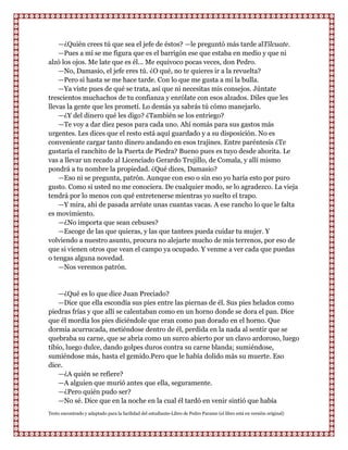 —¿Quién crees tú que sea el jefe de éstos? —le preguntó más tarde alTilcuate.
    —Pues a mí se me figura que es el barrigón ese que estaba en medio y que ni
alzó los ojos. Me late que es él... Me equivoco pocas veces, don Pedro.
    —No, Damasio, el jefe eres tú. ¿O qué, no te quieres ir a la revuelta?
    —Pero si hasta se me hace tarde. Con lo que me gusta a mí la bulla.
    —Ya viste pues de qué se trata, así que ni necesitas mis consejos. Júntate
trescientos muchachos de tu confianza y enrólate con esos alzados. Diles que les
llevas la gente que les prometí. Lo demás ya sabrás tú cómo manejarlo.
    —¿Y del dinero qué les digo? ¿También se los entriego?
    —Te voy a dar diez pesos para cada uno. Ahí nomás para sus gastos más
urgentes. Les dices que el resto está aquí guardado y a su disposición. No es
conveniente cargar tanto dinero andando en esos trajines. Entre paréntesis ¿Te
gustaría el ranchito de la Puerta de Piedra? Bueno pues es tuyo desde ahorita. Le
vas a llevar un recado al Licenciado Gerardo Trujillo, de Comala, y allí mismo
pondrá a tu nombre la propiedad. ¿Qué dices, Damasio?
    —Eso ni se pregunta, patrón. Aunque con eso o sin eso yo haría esto por puro
gusto. Como si usted no me conociera. De cualquier modo, se lo agradezco. La vieja
tendrá por lo menos con qué entretenerse mientras yo suelto el trapo.
    —Y mira, ahi de pasada arréate unas cuantas vacas. A ese rancho lo que le falta
es movimiento.
    —¿No importa que sean cebuses?
    —Escoge de las que quieras, y las que tantees pueda cuidar tu mujer. Y
volviendo a nuestro asunto, procura no alejarte mucho de mis terrenos, por eso de
que si vienen otros que vean el campo ya ocupado. Y venme a ver cada que puedas
o tengas alguna novedad.
    —Nos veremos patrón.


    —¿Qué es lo que dice Juan Preciado?
    —Dice que ella escondía sus pies entre las piernas de él. Sus pies helados como
piedras frías y que allí se calentaban como en un horno donde se dora el pan. Dice
que él mordía los pies diciéndole que eran como pan dorado en el horno. Que
dormía acurrucada, metiéndose dentro de él, perdida en la nada al sentir que se
quebraba su carne, que se abría como un surco abierto por un clavo ardoroso, luego
tibio, luego dulce, dando golpes duros contra su carne blanda; sumiéndose,
sumiéndose más, hasta el gemido.Pero que le había dolido más su muerte. Eso
dice.
    —¿A quién se refiere?
    —A alguien que murió antes que ella, seguramente.
    —¿Pero quién pudo ser?
    —No sé. Dice que en la noche en la cual él tardó en venir sintió que había
Texto encontrado y adaptado para la facilidad del estudiante-Libro de Pedro Paramo (el libro está en versión original)
 