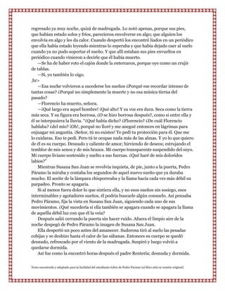 regresado ya muy noche, quizá de madrugada. Lo notó apenas, porque sus pies,
que habían estado solos y fríos, parecieron envolverse en algo; que alguien los
envolvía en algo y les da calor. Cuando despertó los encontró liados en un periódico
que ella había estado leyendo mientras lo esperaba y que había dejado caer al suelo
cuando ya no pudo soportar el sueño. Y que allí estaban sus pies envueltos en
periódico cuando vinieron a decirle que él había muerto.
    —Se ha de haber roto el cajón donde la enterraron, porque oye como un crujir
de tablas.
    —Sí, yo también lo oigo.
,br>
    —Esa noche volvieron a sucederse los sueños ¿Porqué ese recordar intenso de
tantas cosas? ¿Porqué no simplemente la muerte y no esa música tierna del
pasado?
    —Florencio ha muerto, señora.
    —¡Qué largo era aquel hombre! ¡Qué alto! Y su voz era dura. Seca como la tierra
más seca. Y su figura era borrosa, ¿O se hizo borrosa después?, como si entre ella y
él se interpusiera la lluvia. “¿Qué había dicho? ¿Florencio? ¿De cuál Florencio
hablaba? ¿del mío? ¡Oh!, porqué no lloré y me anegué entonces en lágrimas para
enjuagar mi angustia. ¡Señor, tú no existes! Te pedí tu protección para él. Que me
lo cuidaras. Eso te pedí. Pero tú te ocupas nada más de las almas. Y yo lo que quiero
de él es su cuerpo. Desnudo y caliente de amor; hirviendo de deseos; estrujando el
temblor de mis senos y de mis brazos. Mi cuerpo transparente suspendido del suyo.
Mi cuerpo liviano sostenido y suelto a sus fuerzas. ¿Qué haré de mis doloridos
labios?”
    Mientras Susana San Juan se revolvía inquieta, de pie, junto a la puerta, Pedro
Páramo la miraba y contaba los segundos de aquel nuevo sueño que ya duraba
mucho. El aceite de la lámpara chisporreaba y la llama hacía cada vez más débil su
parpadeo. Pronto se apagaría.
    Si al menos fuera dolor lo que sintiera ella, y no esos sueños sin sosiego, esos
interminables y agotadores sueños, él podría buscarle algún consuelo. Así pensaba
Pedro Páramo, fija la vista en Susana San Juan, siguiendo cada uno de sus
movimientos. ¿Qué sucedería si ella también se apagara cuando se apagara la llama
de aquélla débil luz con que él la veía?
    Después salió cerrando la puerta sin hacer ruido. Afuera el limpio aire de la
noche despegó de Pedro Páramo la imagen de Susana San Juan.
    Ella despertó un poco antes del amanecer. Sudorosa tiró al suelo las pesadas
cobijas y se deshizo hasta el calor de las sábanas. Entonces su cuerpo se quedó
desnudo, refrescado por el viento de la madrugada. Suspiró y luego volvió a
quedarse dormida.
    Así fue como la encontró horas después el padre Rentería; desnuda y dormida.


Texto encontrado y adaptado para la facilidad del estudiante-Libro de Pedro Paramo (el libro está en versión original)
 