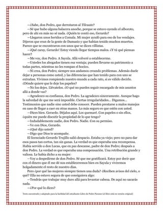 —¿Sabe, don Pedro, que derrotaron al Tilcuate?
    —Sé que hubo alguna balacera anoche, porque se estuvo oyendo el alboroto,
pero de ahi en más no sé nada. ¿Quién te contó eso, Gerardo?
    —Llegaron unos heridos a Comala. Mi mujer ayudó para eso de los vendajes.
Dijeron que eran de la gente de Damasio y que habían tenido muchos muertos.
Parece que se encontraron con unos que se dicen villistas.
    —¡Qué caray, Gerardo! Estoy viendo llegar tiempos malos. ¿Y tú qué piensas
hacer?
    —Me voy, don Pedro. A Sayula. Allá volveré a establecerme.
    —Ustedes los abogados tienen esa ventaja; pueden llevarse su patrimonio a
todas partes, mientras no les rompan el hocico.
    —Ni crea, don Pedro; siempre nos andamos creando problemas. Además duele
dejar a personas como usted, y las diferencias que han tenido para con uno se
extrañan. Vivimos rompiendo nuestro mundo a cada rato, si es válido decirlo.
¿Dónde quiere que le deje los papeles?
    —No los dejes. Llévatelos. ¿O qué no puedes seguir encargado de mis asuntos
allá a donde vas?
    —Agradezco su confianza, don Pedro. La agradezco sinceramente. Aunque hago
la salvedad de que me será imposible. Ciertas irregularidades... Digamos...
Testimonios que nadie sino usted debe conocer. Pueden prestarse a malos manejos
en caso de llegar a caer en otras manos. Lo más seguro es que estén con usted.
    —Dices bien. Gerardo. Déjalos aquí. Los quemaré. Con papeles o sin ellos,
¿quién me puede discutir la propiedad de lo que tengo?
    —Indudablemente nadie, don Pedro. Nadie. Con su permiso.
    —Ve con Dios, Gerardo.
    —¿Qué dijo usted?
    —Digo que Dios te acompañe.
    El licenciado Gerardo Trujillo salió despacio. Estaba ya viejo; pero no para dar
esos pasos tan cortos, tan sin ganas. La verdad es que esperaba una recompensa.
Había servido a don Lucas, que en paz descanse, padre de don Pedro; después a
don Pedro. La verdad es que esperaba una compensación. Una retribución grande y
valiosa. Le había dicho a su mujer:
    —Voy a despedirme de don Pedro. Sé que me gratificará. Estoy por decir que
con el dinero que él me dé nos estableceremos bien en Sayula y viviremos
holgadamente el resto de nuestro días.
    Pero ¿por qué las mujeres siempre tienen una duda? ¿Reciben avisos del cielo, o
qué? Ella no estuvo segura de que consiguiera algo:
    —Tendrás que trabajar muy duro allá para levantar cabeza. De aquí no sacarás
nada.
    —¿Por qué lo dices?
Texto encontrado y adaptado para la facilidad del estudiante-Libro de Pedro Paramo (el libro está en versión original)
 