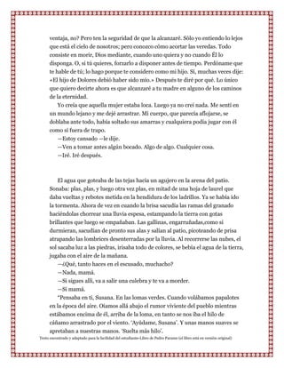 ventaja, no? Pero ten la seguridad de que la alcanzaré. Sólo yo entiendo lo lejos
      que está el cielo de nosotros; pero conozco cómo acortar las veredas. Todo
      consiste en morir, Dios mediante, cuando uno quiera y no cuando Él lo
      disponga. O, si tú quieres, forzarlo a disponer antes de tiempo. Perdóname que
      te hable de tú; lo hago porque te considero como mi hijo. Sí, muchas veces dije:
      «El hijo de Dolores debió haber sido mío.» Después te diré por qué. Lo único
      que quiero decirte ahora es que alcanzaré a tu madre en alguno de los caminos
      de la eternidad.
          Yo creía que aquella mujer estaba loca. Luego ya no creí nada. Me sentí en
      un mundo lejano y me dejé arrastrar. Mi cuerpo, que parecía aflojarse, se
      doblaba ante todo, había soltado sus amarras y cualquiera podía jugar con él
      como si fuera de trapo.
         —Estoy cansado —le dije.
         —Ven a tomar antes algún bocado. Algo de algo. Cualquier cosa.
         —Iré. Iré después.



         El agua que goteaba de las tejas hacia un agujero en la arena del patio.
      Sonaba: plas, plas, y luego otra vez plas, en mitad de una hoja de laurel que
      daba vueltas y rebotes metida en la hendidura de los ladrillos. Ya se había ido
      la tormenta. Ahora de vez en cuando la brisa sacudía las ramas del granado
      haciéndolas chorrear una lluvia espesa, estampando la tierra con gotas
      brillantes que luego se empañaban. Las gallinas, engarruñadas,como si
      durmieran, sacudían de pronto sus alas y salían al patio, picoteando de prisa
      atrapando las lombrices desenterradas por la lluvia. Al recorrerse las nubes, el
      sol sacaba luz a las piedras, irisaba todo de colores, se bebía el agua de la tierra,
      jugaba con el aire de la mañana.
          —¿Qué, tanto haces en el escusado, muchacho?
         —Nada, mamá.
         —Si sigues allí, va a salir una culebra y te va a morder.
         —Si mamá.
         “Pensaba en ti, Susana. En las lomas verdes. Cuando volábamos papalotes
      en la época del aire. Oíamos allá abajo el rumor viviente del pueblo mientras
      estábamos encima de él, arriba de la loma, en tanto se nos iba el hilo de
      cáñamo arrastrado por el viento. „Ayúdame, Susana‟. Y unas manos suaves se
      apretaban a nuestras manos. „Suelta más hilo‟.
Texto encontrado y adaptado para la facilidad del estudiante-Libro de Pedro Paramo (el libro está en versión original)
 