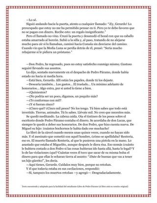 —Lo sé.
   Siguió andando hacia la puerta, atento a cualquier llamado: “¡Ey, Gerardo! Lo
preocupado que estoy no me ha permitido pensar en ti. Pero yo te debo favores que
no se pagan con dinero. Recibe esto: un regalo insignificante.”
   Pero el llamado no vino. Cruzó la puerta y desanudó el bozal con que su caballo
estaba amarrado al horcón. Subió a la silla y, al paso, tratando de no alejarse
mucho para oír si lo llamaban, caminó hacia Comala sin desviarse del camino.
Cuando vio que la Media Luna se perdía detrás de él, pensó: “Sería mucho
rebajarme si le pidiera un préstamo.”


    —Don Pedro, he regresado, pues no estoy satisfecho conmigo mismo. Gustoso
seguiré llevando sus asuntos.
    Lo dijo, sentado nuevamente en el despacho de Pedro Páramo, donde había
estado no hacía ni media hora.
    —Está bien, Gerardo. Allí están los papeles, donde tú los dejaste.
    —Desearía también... Los gastos... El traslado... Un mínimo adelanto de
honorarios... Algo extra, por si usted lo tiene a bien.
    —¿Quinientos?
    —¿No podría ser un poco, digamos, un poquito más?
    —¿Te conformas con mil?
    —¿Y si fueran cinco?
    —¿Cinco qué? ¿Cinco mil pesos? No los tengo. Tú bien sabes que todo está
invertido. Tierras, animales. Tú lo sabes. Llévate mil. No creo que necesites más.
    Se quedó meditando. La cabeza caída. Oía el tintineo de los pesos sobre el
escritorio donde Pedro Páramo contaba el dinero. Se acordaba de don Lucas, que
siempre le quedó a deber sus honorarios. De don Pedro, que hizo cuenta nueva. De
Miguel su hijo: ¡cuántos bochornos le había dado ese muchacho!
    Lo libró de la cárcel cuando menos unas quince veces, cuando no hayan sido
más. Y el asesinato que cometió con aquél hombre, ¿cómo se apellidaba? Rentería,
eso es. El muerto llamado Rentería, al que le pusieron una pistola en la mano. Lo
asustado que estaba el Miguelito, aunque después le diera risa. Eso nomás ¿cuánto
le hubiera costado a don Pedro si las cosas hubieran ido hasta allá, hasta lo legal? Y
lo de las violaciones ¿qué? Cuántas veces él tuvo que sacar de su misma bolsa el
dinero para que ellas le echaran tierra al asunto: “¡Date de buenas que vas a tener
un hijo güerito!”, les decía.
    —Aquí tienes, Gerardo. Cuídalos muy bien, porque no retoñan.
    Y él que todavía estaba en sus cavilaciones, respondió:
    —Sí, tampoco los muertos retoñan —y agregó—: Desgradaciadamente.



Texto encontrado y adaptado para la facilidad del estudiante-Libro de Pedro Paramo (el libro está en versión original)
 