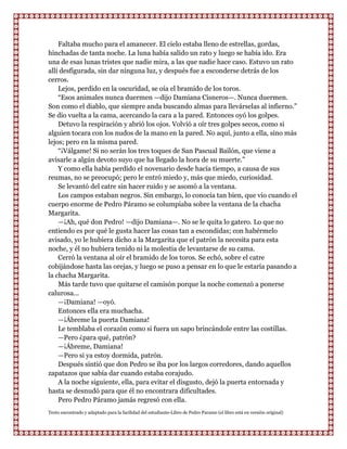 Faltaba mucho para el amanecer. El cielo estaba lleno de estrellas, gordas,
hinchadas de tanta noche. La luna había salido un rato y luego se había ido. Era
una de esas lunas tristes que nadie mira, a las que nadie hace caso. Estuvo un rato
allí desfigurada, sin dar ninguna luz, y después fue a esconderse detrás de los
cerros.
    Lejos, perdido en la oscuridad, se oía el bramido de los toros.
    “Esos animales nunca duermen —dijo Damiana Cisneros—. Nunca duermen.
Son como el diablo, que siempre anda buscando almas para llevárselas al infierno.”
Se dio vuelta a la cama, acercando la cara a la pared. Entonces oyó los golpes.
    Detuvo la respiración y abrió los ojos. Volvió a oír tres golpes secos, como si
alguien tocara con los nudos de la mano en la pared. No aquí, junto a ella, sino más
lejos; pero en la misma pared.
    “¡Válgame! Si no serán los tres toques de San Pascual Bailón, que viene a
avisarle a algún devoto suyo que ha llegado la hora de su muerte.”
    Y como ella había perdido el novenario desde hacía tiempo, a causa de sus
reumas, no se preocupó; pero le entró miedo y, más que miedo, curiosidad.
    Se levantó del catre sin hacer ruido y se asomó a la ventana.
    Los campos estaban negros. Sin embargo, lo conocía tan bien, que vio cuando el
cuerpo enorme de Pedro Páramo se columpiaba sobre la ventana de la chacha
Margarita.
    —¡Ah, qué don Pedro! —dijo Damiana—. No se le quita lo gatero. Lo que no
entiendo es por qué le gusta hacer las cosas tan a escondidas; con habérmelo
avisado, yo le hubiera dicho a la Margarita que el patrón la necesita para esta
noche, y él no hubiera tenido ni la molestia de levantarse de su cama.
    Cerró la ventana al oír el bramido de los toros. Se echó, sobre el catre
cobijándose hasta las orejas, y luego se puso a pensar en lo que le estaría pasando a
la chacha Margarita.
    Más tarde tuvo que quitarse el camisón porque la noche comenzó a ponerse
calurosa...
    —¡Damiana! —oyó.
    Entonces ella era muchacha.
    —¡Ábreme la puerta Damiana!
    Le temblaba el corazón como si fuera un sapo brincándole entre las costillas.
    —Pero ¿para qué, patrón?
    —¡Ábreme, Damiana!
    —Pero si ya estoy dormida, patrón.
    Después sintió que don Pedro se iba por los largos corredores, dando aquellos
zapatazos que sabía dar cuando estaba corajudo.
    A la noche siguiente, ella, para evitar el disgusto, dejó la puerta entornada y
hasta se desnudó para que él no encontrara dificultades.
    Pero Pedro Páramo jamás regresó con ella.
Texto encontrado y adaptado para la facilidad del estudiante-Libro de Pedro Paramo (el libro está en versión original)
 
