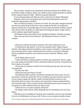 Por eso ahora, cuando era la caporala de todas las sirvientas de la Media Luna,
por haberse dado a respetar, ahora, que estaba ya vieja, todavía pensaba en aquella
noche cuando el patrón le dijo: “¡Ábreme la puerta Damiana!”
    Y se acostó pensando en lo feliz que sería a estas horas la chacha Margarita.
    Después volvió a oír otros golpes; pero contra la puerta grande, como si la
estuvieran aporreando a culatazos.
    Otra vez abrió la ventana y se asomó a la noche. No veía nada; aunque le pareció
que la tierra estaba llena de hervores, como cuando ha llovido y se enchina de
gusanos. Sentía que se levantaba algo así como el calor de muchos hombres. Oyó el
croar de las ranas; los grillos; la noche quieta del tiempo de aguas. Luego volvió a
oír los culatazos aporreando la puerta.
    Una lámpara regó su luz sobre la cara de algunos hombres. Después se apagó.
    “Son cosas que a mí no me interesan”, dijo Damiana Cisneros, y cerró la
ventana.


    —Supe que te habían derrotado, Damasio. ¿Por qué te dejas hacer eso?
    —Le informaron mal, patrón. A mí no me ha pasado nada. Tengo mi gente
enterita. Ahi traigo setecientos hombres y otros cuantos arrimados. Lo que pasó es
que unos pocos de los viejos, aburridos de estar ociosos, se pusieron a disparar
contra un pelotón de pelones, que resultó ser todo un ejército. Villistas, ¿sabe
usted?
    —¿Y de dónde salieron ésos?
    —Vienen del Norte, arriando parejo con todo lo que encuentran. Parece, según
se ve, que andan recorriendo la tierra, tanteando todos los terrenos. Son poderosos.
Eso ni quien se los quite.
    —¿Y por qué no te juntas con ellos? Ya te he dicho que hay que estar con el que
vaya ganando.
    —Ya estoy con ellos.
    —¿Entonces para qué vienes a verme?
    —Necesitamos dinero, patrón. Ya estamos cansados de comer carne. Ya ni se
nos antoja. Y nadie nos quiere fiar. Por eso venimos, para que usted nos provea y
no nos veamos urgidos de robarle a nadie. Si anduviéramos remotos no nos
importaría darle un entre a los vecinos; pero aquí todos estamos emparentados y
nos remuerde robar. Total, es dinero lo que necesitamos para mercar aunque sea
una gorda con chile. Estamos hartos de comer carne.
    —¿Ahora te me vas a poner exigente, Damasio?
    —De ningún modo, patrón. Estoy abogando por los muchachos, por mí, ni me
apuro.
    Está bien que te acomidas por tu gente; pero sonsácales a otros lo que necesitas.
Yo ya te di. Confórmate con lo que te di. Y éste no es un consejo ni mucho menos,
Texto encontrado y adaptado para la facilidad del estudiante-Libro de Pedro Paramo (el libro está en versión original)
 