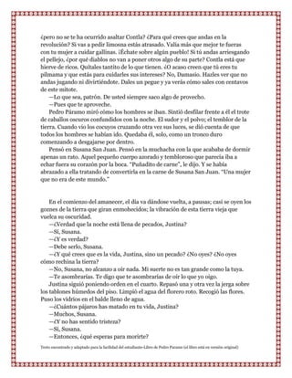 ¿pero no se te ha ocurrido asaltar Contla? ¿Para qué crees que andas en la
revolución? Si vas a pedir limosna estás atrasado. Valía más que mejor te fueras
con tu mujer a cuidar gallinas. ¡Échate sobre algún pueblo! Si tú andas arriesgando
el pellejo, ¿por qué diablos no van a poner otros algo de su parte? Contla está que
hierve de ricos. Quítales tantito de lo que tienen. ¿O acaso creen que tú eres tu
pilmama y que estás para cuidarles sus intereses? No, Damasio. Hazles ver que no
andas jugando ni divirtiéndote. Dales un pegue y ya verás cómo sales con centavos
de este mitote.
    —Lo que sea, patrón. De usted siempre saco algo de provecho.
    —Pues que te aproveche.
    Pedro Páramo miró cómo los hombres se iban. Sintió desfilar frente a él el trote
de caballos oscuros confundidos con la noche. El sudor y el polvo; el temblor de la
tierra. Cuando vio los cocuyos cruzando otra vez sus luces, se dió cuenta de que
todos los hombres se habían ido. Quedaba él, solo, como un tronco duro
comenzando a desgajarse por dentro.
    Pensó en Susana San Juan. Pensó en la muchacha con la que acababa de dormir
apenas un rato. Aquel pequeño cuerpo azorado y tembloroso que parecía iba a
echar fuera su corazón por la boca. “Puñadito de carne”, le dijo. Y se había
abrazado a ella tratando de convertirla en la carne de Susana San Juan. “Una mujer
que no era de este mundo.”


    En el comienzo del amanecer, el día va dándose vuelta, a pausas; casi se oyen los
goznes de la tierra que giran enmohecidos; la vibración de esta tierra vieja que
vuelca su oscuridad.
    —¿Verdad que la noche está llena de pecados, Justina?
    —Sí, Susana.
    —¿Y es verdad?
    —Debe serlo, Susana.
    —¿Y qué crees que es la vida, Justina, sino un pecado? ¿No oyes? ¿No oyes
cómo rechina la tierra?
    —No, Susana, no alcanzo a oír nada. Mi suerte no es tan grande como la tuya.
    —Te asombrarías. Te digo que te asombrarías de oír lo que yo oigo.
    Justina siguió poniendo orden en el cuarto. Repasó una y otra vez la jerga sobre
los tablones húmedos del piso. Limpió el agua del florero roto. Recogió las flores.
Puso los vidrios en el balde lleno de agua.
    —¿Cuántos pájaros has matado en tu vida, Justina?
    —Muchos, Susana.
    —¿Y no has sentido tristeza?
    —Sí, Susana.
    —Entonces, ¿qué esperas para morirte?
Texto encontrado y adaptado para la facilidad del estudiante-Libro de Pedro Paramo (el libro está en versión original)
 