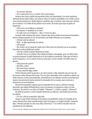 —La muerte, Susana.
    —Si es nada más eso, ya vendrá. No te preocupes.
    Susana San Juan estaba incorporada sobre sus almohadas. Los ojos inquietos,
mirando hacia todos lados. Las manos sobre el vientre, prendidas a su vientre como
una concha protectora. Había ligeros zumbidos que cruzaban como alas por encima
de su cabeza. Y el ruido de las poleas en la noria. El rumor que hace la gente al
despertar.
    —¿Tú crees en el infierno, Justina?
    —Sí, Susana. Y también en el cielo.
    —Yo sólo creo en el infierno —dijo. Y cerró los ojos.
    Cuando salió Justina del cuarto, Susana San Juan estaba nuevamente dormida y
afuera chisporroteaba el sol. Se encontró con Pedro Páramo en el camino.
    —¿Cómo está la señora?
    —Mal —le dijo agachando la cabeza.
    —¿Se queja?
    —No, señor, no se queja de nada; pero dicen que los muertos ya no se quejan.
La señora está perdida para todos.
    —¿No ha venido el padre Rentería a verla?
    —Anoche vino y la confesó. Hoy debía de haber comulgado, pero no debe estar
en gracia porque el padre Rentería no le ha traído la comunión. Dijo que lo haría a
hora temprana, y ya ve usted, el sol ya está aquí y no ha venido. No debe estar en
gracia.
    —¿En gracia de quién?
    —De Dios, señor.
    —No seas tonta, Justina.
    —Como usted lo diga, señor.
    Pedro Páramo abrió la puerta y se estuvo junto a ella, dejando que un rayo de
luz cayera sobre Susana San Juan. Vio sus ojos apretados como cuando se siente un
dolor interno; la boca humedecida, entreabierta y las sábanas siendo recorridas por
manos inconscientes hasta mostrar la desnudez de su cuerpo, que comenzó a
retorcerse en convulsiones.
    Recorrió el pequeño espacio que lo separaba de la cama y cubrió el cuerpo
desnudo, que siguió debatiéndose como un gusano en espasmos cada vez más
violentos. Se acercó a su oído y le habló: “¡Susana!”, y volvió a repetir: “¡Susana!”
    Se abrió la puerta y entró el padre Rentería en silencio, moviendo brevemente
los labios:
    —Te voy a dar la comunión, hija mía.
    Esperó a que Pedro Páramo la levantara recostándola contra el respaldo de la
cama. Susana San Juan semidormida estiró la lengua y se tragó la hostia. Después
dijo: “Hemos pasado un rato muy feliz, Florencio.” Y se volvió a hundir entre la
sepultura de sus sábanas.
Texto encontrado y adaptado para la facilidad del estudiante-Libro de Pedro Paramo (el libro está en versión original)
 