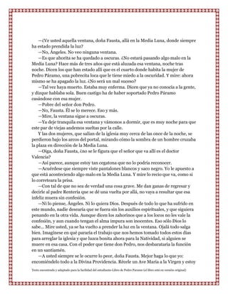 —¿Ve usted aquella ventana, doña Fausta, allá en la Media Luna, donde siempre
ha estado prendida la luz?
    —No, Ángeles. No veo ninguna ventana.
    —Es que ahorita se ha quedado a oscuras. ¿No estará pasando algo malo en la
Media Luna? Hace más de tres años que está aluzada esa ventana, noche tras
noche. Dicen los que han estado allí que es el cuarto donde habita la mujer de
Pedro Páramo, una pobrecita loca que le tiene miedo a la oscuridad. Y mire: ahora
mismo se ha apagado la luz. ¿No será un mal suceso?
    —Tal vez haya muerto. Estaba muy enferma. Dicen que ya no conocía a la gente,
y dizque hablaba sola. Buen castigo ha de haber soportado Pedro Páramo
casándose con esa mujer.
    —Pobre del señor don Pedro.
    —No, Fausta. Él se lo merece. Eso y más.
    —Mire, la ventana sigue a oscuras.
    —Ya deje tranquila esa ventana y vámonos a dormir, que es muy noche para que
este par de viejas andemos sueltas por la calle.
    Y las dos mujeres, que salían de la iglesia muy cerca de las once de la noche, se
perdieron bajo los arcos del portal, mirando cómo la sombra de un hombre cruzaba
la plaza en dirección de la Media Luna.
    —Oiga, doña Fausta, ¿no se le figura que el señor que va allí es el doctor
Valencia?
    —Así parece, aunque estoy tan cegatona que no lo podría reconocer.
    —Acuérdese que siempre viste pantalones blancos y saco negro. Yo le apuesto a
que está aconteciendo algo malo en la Media Luna. Y mire lo recio que va, como si
lo correteara la prisa.
    —Con tal de que no sea de verdad una cosa grave. Me dan ganas de regresar y
decirle al padre Rentería que se dé una vuelta por allá, no vaya a resultar que esa
infeliz muera sin confesión.
    —Ni lo piense, Ángeles. Ni lo quiera Dios. Después de todo lo que ha sufrido en
este mundo, nadie desearía que se fuera sin los auxilios espirituales, y que siguiera
penando en la otra vida. Aunque dicen los zahorinos que a los locos no les vale la
confesión, y aun cuando tengan el alma impura son inocentes. Eso sólo Dios lo
sabe... Mire usted, ya se ha vuelto a prender la luz en la ventana. Ojalá todo salga
bien. Imagínese en qué pararía el trabajo que nos hemos tomado todos estos días
para arreglar la iglesia y que luzca bonita ahora para la Natividad, si alguien se
muere en esa casa. Con el poder que tiene don Pedro, nos desbarataría la función
en un santiamén.
    —A usted siempre se le ocurre lo peor, doña Fausta. Mejor haga lo que yo:
encomiéndelo todo a la Divina Providencia. Récele un Ave María a la Virgen y estoy
Texto encontrado y adaptado para la facilidad del estudiante-Libro de Pedro Paramo (el libro está en versión original)
 