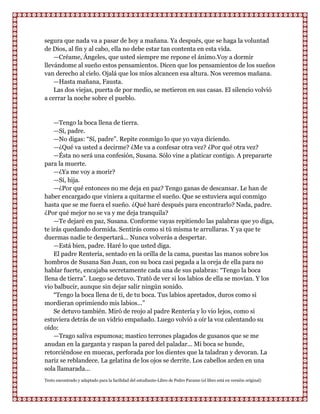 segura que nada va a pasar de hoy a mañana. Ya después, que se haga la voluntad
de Dios, al fin y al cabo, ella no debe estar tan contenta en esta vida.
    —Créame, Ángeles, que usted siempre me repone el ánimo.Voy a dormir
llevándome al sueño estos pensamientos. Dicen que los pensamientos de los sueños
van derecho al cielo. Ojalá que los míos alcancen esa altura. Nos veremos mañana.
    —Hasta mañana, Fausta.
    Las dos viejas, puerta de por medio, se metieron en sus casas. El silencio volvió
a cerrar la noche sobre el pueblo.


    —Tengo la boca llena de tierra.
    —Sí, padre.
    —No digas: “Sí, padre”. Repite conmigo lo que yo vaya diciendo.
    —¿Qué va usted a decirme? ¿Me va a confesar otra vez? ¿Por qué otra vez?
    —Ésta no será una confesión, Susana. Sólo vine a platicar contigo. A prepararte
para la muerte.
    —¿Ya me voy a morir?
    —Sí, hija.
    —¿Por qué entonces no me deja en paz? Tengo ganas de descansar. Le han de
haber encargado que viniera a quitarme el sueño. Que se estuviera aquí conmigo
hasta que se me fuera el sueño. ¿Qué haré después para encontrarlo? Nada, padre.
¿Por qué mejor no se va y me deja tranquila?
    —Te dejaré en paz, Susana. Conforme vayas repitiendo las palabras que yo diga,
te irás quedando dormida. Sentirás como si tú misma te arrullaras. Y ya que te
duermas nadie te despertará... Nunca volverás a despertar.
    —Está bien, padre. Haré lo que usted diga.
    El padre Rentería, sentado en la orilla de la cama, puestas las manos sobre los
hombros de Susana San Juan, con su boca casi pegada a la oreja de ella para no
hablar fuerte, encajaba secretamente cada una de sus palabras: “Tengo la boca
llena de tierra”. Luego se detuvo. Trató de ver si los labios de ella se movían. Y los
vio balbucir, aunque sin dejar salir ningún sonido.
    “Tengo la boca llena de ti, de tu boca. Tus labios apretados, duros como si
mordieran oprimiendo mis labios...”
    Se detuvo también. Miró de reojo al padre Rentería y lo vio lejos, como si
estuviera detrás de un vidrio empañado. Luego volvió a oír la voz calentando su
oído:
    —Trago saliva espumosa; mastico terrones plagados de gusanos que se me
anudan en la garganta y raspan la pared del paladar... Mi boca se hunde,
retorciéndose en muecas, perforada por los dientes que la taladran y devoran. La
nariz se reblandece. La gelatina de los ojos se derrite. Los cabellos arden en una
sola llamarada...
Texto encontrado y adaptado para la facilidad del estudiante-Libro de Pedro Paramo (el libro está en versión original)
 