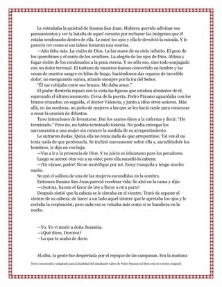 Le extrañaba la quietud de Susana San Juan. Hubiera querido adivinar sus
pensamientos y ver la batalla de aquel corazón por rechazar las imágenes que él
estaba sembrando dentro de ella. Le miró los ojos y ella le devolvió la mirada. Y le
pareció ver como si sus labios forzaran una sonrisa.
    —Aún falta más. La visión de Dios. La luz suave de su cielo infinito. El gozo de
los querubines y el canto de los serafines. La alegría de los ojos de Dios, última y
fugaz visión de los condenados a la pena eterna. Y no sólo eso, sino todo conjugado
con un dolor terrenal. El tuétano de nuestros huesos convertido en lumbre y las
venas de nuestra sangre en hilos de fuego, haciéndonos dar reparos de increíble
dolor, no menguando nunca, atizado siempre por la ira del Señor.
    “Él me cobijaba entre sus brazos. Me daba amor.”
    El padre Rentería repasó con la vista las figuras que estaban alrededor de él,
esperando el último momento. Cerca de la puerta, Pedro Páramo aguardaba con los
brazos cruzados; en seguida, el doctor Valencia, y junto a ellos otros señores. Más
allá, en las sombras, un puño de mujeres a las que se les hacía tarde para comenzar
a rezar la oración de difuntos.
    Tuvo intenciones de levantarse. Dar los santos óleos a la enferma y decir: “He
terminado.” Pero no, no había terminado todavía. No podía entregar los
sacramentos a una mujer sin conocer la medida de su arrepentimiento.
    Le entraron dudas. Quizá ella no tenía nada de que arrepentirse. Tal vez él no
tenía nada de que perdonarla. Se inclinó nuevamente sobre ella y, sacudiéndole los
hombros, le dijo en voz baja:
    —Vas a ir a la presencia de Dios. Y su juicio es inhumano para los pecadores.
    Luego se acercó otra vez a su oído; pero ella sacudió la cabeza:
    —¡Ya váyase, padre! No se mortifique por mí. Estoy tranquila y tengo mucho
sueño.
    Se oyó el sollozo de una de las mujeres escondidas en la sombra.
    Entonces Susana San Juan pareció recobrar vida. Se alzó en la cama y dijo:
    —¡Justina, hazme el favor de irte a llorar a otra parte!
    Después sintió que la cabeza se le clavaba en el vientre. Trató de separar el
vientre de su cabeza; de hacer a un lado aquel vientre que le apretaba los ojos y le
cortaba la respiración; pero cada vez se volcaba más como si se hundiera en la
noche.


    —Yo. Yo vi morir a doña Susanita.
    —¿Qué dices, Dorotea?
    —Lo que te acabo de decir.


    Al alba, la gente fue despertada por el repique de las campanas. Era la mañana
Texto encontrado y adaptado para la facilidad del estudiante-Libro de Pedro Paramo (el libro está en versión original)
 