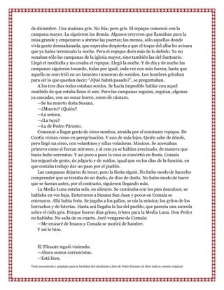 de diciembre. Una mañana gris. No fría; pero gris. El repique comenzó con la
campana mayor. La siguieron las demás. Algunos creyeron que llamaban para la
misa grande y empezaron a abrirse las puertas; las menos, sólo aquellas donde
vivía gente desmañanada, que esperaba despierta a que el toque del alba les avisara
que ya había terminado la noche. Pero el repique duró más de lo debido. Ya no
sonaban sólo las campanas de la iglesia mayor, sino también las del Santuario.
Llegó el mediodía y no cesaba el repique. Llegó la noche. Y de día y de noche las
campanas siguieron tocando, todas por igual, cada vez con más fuerza, hasta que
aquello se convirtió en un lamento rumoroso de sonidos. Los hombres gritaban
para oír lo que querían decir: “¿Qué habrá pasado?”, se preguntaban.
    A los tres días todos estaban sordos. Se hacía imposible hablar con aquel
zumbido de que estaba lleno el aire. Pero las campanas seguían, seguían, algunas
ya cascadas, con un sonar hueco, como de cántaro.
    —Se ha muerto doña Susana.
    —¿Muerto? ¿Quién?
    —La señora.
    —¿La tuya?
    —La de Pedro Páramo.
    Comenzó a llegar gente de otros rumbos, atraída por el constante repique. De
Contla venían como en peregrinación. Y aun de más lejos. Quién sabe de dónde,
pero llegó un circo, con volantines y sillas voladoras. Músicos. Se acercaban
primero como si fueran mirones, y al rato ya se habían avecinado, de manera que
hasta hubo serenatas. Y así poco a poco la cosa se convirtió en fiesta. Comala
hormigueó de gente, de jolgorio y de ruidos, igual que en los días de la función, en
que costaba trabajo dar un paso por el pueblo.
    Las campanas dejaron de tocar; pero la fiesta siguió. No hubo modo de hacerles
comprender que se trataba de un duelo, de días de duelo. No hubo modo de hacer
que se fueran antes, por el contrario, siguieron llegando más.
    La Media Luna estaba sola, en silencio. Se caminaba con los pies descalzos; se
hablaba en voz baja. Enterraron a Susana San Juan y pocos en Comala se
enteraron. Allá había feria. Se jugaba a los gallos, se oía la música; los gritos de los
borrachos y de loterías. Hasta acá llegaba la luz del pueblo, que parecía una aureola
sobre el cielo gris. Porque fueron días grises, tristes para la Media Luna. Don Pedro
no hablaba. No salía de su cuarto. Juró vengarse de Comala:
    —Me cruzaré de brazos y Comala se morirá de hambre.
    Y así lo hizo.


    El Tilcuate siguió viniendo:
    —Ahora somos carrancistas.
    —Está bien.
Texto encontrado y adaptado para la facilidad del estudiante-Libro de Pedro Paramo (el libro está en versión original)
 