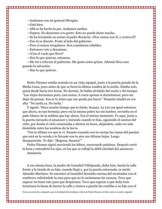 —Andamos con mi general Obregón.
   —Está bien.
   —Allá se ha hecho la paz. Andamos sueltos.
   —Espera. No desarmes a tu gente. Esto no puede durar mucho.
   —Se ha levantado en armas el padre Rentería. ¿Nos vamos con él, o contra él?
   —Eso ni se discute. Ponte al lado del gobierno.
   —Pero si somos irregulares. Nos consideran rebeldes.
   —Entonces vete a descansar.
   —¿Con el vuelo que llevo?
   —Haz lo que quieras, entonces.
   —Me iré a reforzar al padrecito. Me gusta cómo gritan. Además lleva uno
ganada la salvación.
   —Haz lo que quieras.


    Pedro Páramo estaba sentado en un viejo equipal, junto a la puerta grande de la
Media Luna, poco antes de que se fuera la última sombra de la noche. Estaba solo,
quizá desde hacía tres horas. No dormía. Se había olvidado del sueño y del tiempo:
“Los viejos dormimos poco, casi nunca. A veces apenas si dormitamos; pero sin
dejar de pensar. Eso es lo único que me queda por hacer.” Después añadió en voz
alta: “No tarda ya. No tarda.”
    Y siguió: “Hace mucho tiempo que te fuiste, Susana. La Luz era igual entonces
que ahora, no tan bermeja; pero era la misma pobre luz sin lumbre, envuelta en el
paño blanco de la neblina que hay ahora. Era el mismo momento. Yo aquí, junto a
la puerta mirando el amanecer y mirando cuando te ibas, siguiendo el camino del
cielo; por donde el cielo comenzaba a abrirse en luces, alejándote, cada vez más
desteñida entre las sombras de la tierra.
    “Fue la última vez que te vi. Pasaste rozando con tu cuerpo las ramas del paraíso
que está en la vereda y te llevaste con tu aire sus últimas hojas. Luego
desapareciste. Te dije: „¡Regresa, Susana!‟”
    Pedro Páramo siguió moviendo los labios, susurrando palabras. Después cerró
la boca y entreabrió los ojos, en los que se reflejó la débil claridad del amanecer.
    Amanecía.


   A esa misma hora, la madre de Gamaliel Villalpando, doña Inés, barría la calle
frente a la tienda de su hijo, cuando llegó y, por la puerta entornada, se metió
Abundio Martínez. Se encontró al Gamaliel dormido encima del mostrador con el
sombrero cubriéndole la cara para que no lo molestaran las moscas. Tuvo que
esperar un buen rato para que despertara. Tuvo que esperar a que doña Inés
terminara la faena de barrer la calle y viniera a picarle las costillas a su hijo con el
Texto encontrado y adaptado para la facilidad del estudiante-Libro de Pedro Paramo (el libro está en versión original)
 