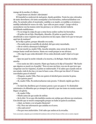 mango de la escoba y le dijera:
    —¡Aquí tienes un cliente! ¡Alevántate!
    El Gamaliel se enderezó de mal genio, dando gruñidos. Tenía los ojos colorados
de tanto desvelarse y de tanto acompañar a los borrachos, emborrachándose con
ellos. Ya sentado sobre el mostrador, maldijo a su madre, se maldijo a sí mismo y
maldijo infinidad de veces a la vida, “que valía un puro carajo”. Luego volvió a
acomodarse con las manos entre las piernas y se volvió a dormir todavía
farfullando maldiciones:
    —Yo no tengo la culpa de que a estas horas anden sueltos los borrachos.
    —El pobre de mi hijo. Discúlpalo, Abundio. El pobre se pasó la noche
atendiendo a unos viajantes que se picaron con las copas. ¿Qué es lo que te trae por
aquí tan de mañana?
    Se lo dijo a gritos, porque Abundio era sordo.
    —Pos nada más un cuartillo de alcohol, del que estoy necesitado.
    —¿Se te volvió a desmayar la Refugio?
    —Se me murió ya, madre Villa. Anoche mismito, muy cerca de las once. Y
conque hasta vendí mis burros. Hasta eso vendí porque se me aliviara.
    —¡No oigo lo que estás diciendo! ¿O no estás diciendo nada? ¿Qué es lo que
dices?
    —Que me pasé la noche velando a la muerta, a la Refugio. Dejó de resollar
anoche.
    —Con razón me olió a muerto. Fíjate que hasta yo le dije al Gamaliel: “Me huele
que alguien se murió en el pueblo.” Pero ni caso me hizo; con eso de que tuvo que
congeniar con los viajantes, el pobre se emborrachó. Y tú sabes que cuando está en
ese estado, todo le da risa y ni caso le hace a una. ¿Pero qué me dices? ¿Y tienes
convidados para el velorio?
    —Ninguno, madre Villa. Para eso quiero el alcohol para curarme la pena.
    —¿Lo quieres puro?
    —Sí, madre Villa. Pa emborracharme más pronto. Y démelo rápido que llevo
prisa.
    —Te daré dos decilitros por el mismo precio y por ser para ti. Ve diciéndole
entretanto a la difuntita que yo siempre la aprecié y que me tome en cuenta cuando
llegue a la gloria.
    —Sí, madre Villa.
    —Díselo antes de que acabe de enfriar.
    —Se lo diré. Yo se que ella también cuenta con ustépa que ofrezca sus oraciones.
Con decirle que se murió compungida porque no hubo ni quien la auxiliara.
    —¿Qué, no fuiste a ver al padre Rentería?
    —Fui. Pero me informaron que andaba en el cerro.
    —¿En cuál cerro?
    —Pos por esos andurriales. Usté sabe que andan en la revuelta.
Texto encontrado y adaptado para la facilidad del estudiante-Libro de Pedro Paramo (el libro está en versión original)
 