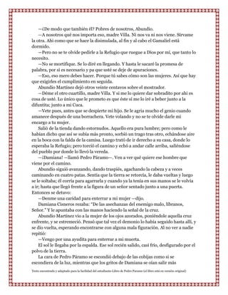 —¿De modo que también él? Pobres de nosotros, Abundio.
    —A nosotros qué nos importa eso, madre Villa. Ni nos va ni nos viene. Sírvame
la otra. Ahi como que se hace la disimulada, al fin y al cabo el Gamaliel está
dormido.
    —Pero no se te olvide pedirle a la Refugio que ruegue a Dios por mí, que tanto lo
necesito.
    —No se mortifique. Se lo diré en llegando. Y hasta le sacaré la promesa de
palabra, por si es necesario y pa que usté se deje de apuraciones.
    —Eso, eso mero debes hacer. Porque tú sabes cómo son las mujeres. Así que hay
que exigirles el cumplimiento en seguida.
    Abundio Martínez dejó otros veinte centavos sobre el mostrador.
    —Déme el otro cuartillo, madre Villa. Y si me lo quiere dar sobradito por ahi es
cosa de usté. Lo único que le prometo es que éste sí me lo iré a beber junto a la
difuntita; junto a mi Cuca.
    —Vete pues, antes que se despierte mi hijo. Se le agria mucho el genio cuando
amanece después de una borrachera. Vete volando y no se te olvide darle mi
encargo a tu mujer.
    Salió de la tienda dando estornudos. Aquello era pura lumbre; pero como le
habían dicho que así se subía más pronto, sorbió un trago tras otro, echándose aire
en la boca con la falda de la camisa. Luego trató de ir derecho a su casa, donde lo
esperaba la Refugio; pero torció el camino y echó a andar calle arriba, saliéndose
del pueblo por donde lo llevó la vereda.
    —¡Damiana! —llamó Pedro Páramo—. Ven a ver qué quiere ese hombre que
viene por el camino.
    Abundio siguió avanzando, dando traspiés, agachando la cabeza y a veces
caminando en cuatro patas. Sentía que la tierra se retorcía, le daba vueltas y luego
se le soltaba; él corría para agarrarla y cuando ya la tenía en sus manos se le volvía
a ir; hasta que llegó frente a la figura de un señor sentado junto a una puerta.
Entonces se detuvo:
    —Denme una caridad para enterrar a mi mujer —dijo.
    Damiana Cisneros rezaba: “De las asechanzas del enemigo malo, líbranos,
Señor.” Y le apuntaba con las manos haciendo la señal de la cruz.
    Abundio Martínez vio a la mujer de los ojos azorados, poniéndole aquella cruz
enfrente, y se estremeció. Pensó que tal vez el demonio lo había seguido hasta allí, y
se dio vuelta, esperando encontrarse con alguna mala figuración. Al no ver a nadie
repitió:
    —Vengo por una ayudita para enterrar a mi muerta.
    El sol le llegaba por la espalda. Ese sol recién salido, casi frío, desfigurado por el
polvo de la tierra.
    La cara de Pedro Páramo se escondió debajo de las cobijas como si se
escondiera de la luz, mientras que los gritos de Damiana se oían salir más
Texto encontrado y adaptado para la facilidad del estudiante-Libro de Pedro Paramo (el libro está en versión original)
 