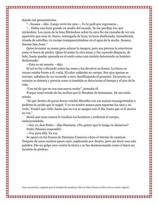 dejado sus pensamientos.
    “—Susana —dijo. Luego cerró los ojos—. Yo te pedí que regresaras...
    “... Había una luna grande en medio del mundo. Se me perdían los ojos
mirándote. Los rayos de la luna filtrándose sobre tu cara.No me cansaba de ver esa
aparición que eras tú. Suave, restregada de luna; tu boca abullonada, humedecida,
irisada de estrellas; tu cuerpo transparentándose en el agua de la noche. Susana,
Susana San Juan.”
    Quiso levantar su mano para aclarar la imagen; pero sus piernas la retuvieron
como si fuera de piedra. Quiso levantar la otra mano y fue cayendo despacio, de
lado, hasta quedar apoyada en el suelo como una muleta deteniendo su hombro
deshuesado.
    —Esta es mi muerte —dijo.
    El sol se fue volteando sobre las cosas y les devolvió su forma. La tierra en
ruinas estaba frente a él, vacía. El calor caldeaba su cuerpo. Sus ojos apenas se
movían; saltaban de un recuerdo a otro, desdibujando el presente. De pronto su
corazón se detenía y parecía como si también se detuvieran el tiempo y el aire de la
vida.
    “Con tal de que no sea una nueva noche”, pensaba él.
    Porque tenía miedo de las noches que le llenaban de fantasmas. De eso tenía
miedo.
    “Sé que dentro de pocas horas vendrá Abundio con sus manos ensangrentadas a
pedirme la ayuda que le negué. Y yo no tendré manos para taparme los ojos y no
verlo. Tendré que oírlo; hasta que su voz se apague con el día, hasta que se le muera
su voz.”
    Sintió que unas manos le tocaban los hombros y enderezó el cuerpo,
endureciéndolo.
    —Soy yo, don Pedro —dijo Damiana. ¿No quiere que le traiga su almuerzo?
    Pedro Páramo respondió:
    —Voy para allá. Ya voy.
    Se apoyó en los brazos de Damiana Cisneros e hizo el intento de caminar.
Después de unos cuantos pasos cayó, suplicando por dentro; pero sin decir una sola
palabra. Dio un golpe seco contra la tierra y se fue desmoronando como si fuera un
montón de piedras.




Texto encontrado y adaptado para la facilidad del estudiante-Libro de Pedro Paramo (el libro está en versión original)
 
