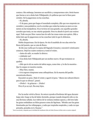 centavo. Sin embargo, haremos un sacrificio y compraremos otro. Sería bueno
      que fueras a ver a doña Inés Villalpando y le pidieras que nos lo fiara para
      octubre. Se lo pagaremos en las cosechas.
         —Si, abuela.
         —Y de paso, para que hagas el mandado completo, dile que nos empreste un
      cernidor y una podadera; con lo crecidas que están las matas ya mero se nos
      meten en las trasijaderas. Si yo tuviera mi casa grande, con aquellos grandes
      corrales que tenía, no me estaría quejando. Pero tu abuelo le jerró con venirse
      aquí. Todo sea por Dios: nunca han de salir las cosas como uno quiere. Dile a
      doña Inés que le pagaremos en las cosechas todo lo que le debemos.
          —Si, abuela.
         Había chuparrosas. Era la época. Se oía el zumbido de sus alas entre las
      flores del jazmín, que se caía de flores.
          Se dio una vuelta por la repisa del Sagrado Corazón y encontró veinticuatro
      centavos. Dejó los cuatro centavos y tomó el veinte.
         —Antes de salir, su madre lo detuvo:
         —¿Adónde vas?
         —Con doña Inés Villalpando por un molino nuevo. El que teníamos se
      quebró.
        —Dile que te dé un metro de tafeta negra, como ésta -y le dio la muestra-.
      Que lo cargue en nuestra cuenta.
        —Muy bien, mamá.
        —A tu regreso cómprame unas cafiaspirinas. En la maceta del pasillo
      encontrarás dinero.
        Encontró un peso. Dejó el veinte y agarró el peso. “Ahora me sobrará dinero
      para lo que se ofrezca”, pensó.
        —¡Pedro! —le gritaron—. ¡Pedro!
        Pero él ya no oyó. Iba muy lejos.



         Por la noche volvió a llover. Se estuvo oyendo el borbotar del agua durante
      largo rato: luego se ha de haber dormido, porque cuando despertó sólo se oía
      una llovizna callada. Los vidrios de la ventana estaban opacos, y del otro lado
      las gotas resbalaban en hilos gruesos como de lágrimas. “Miraba caer las gotas
      iluminadas por los relámpagos, y cada que respiraba suspiraba, y cada vez que
      pensaba, pensaba en ti, Susana.”
Texto encontrado y adaptado para la facilidad del estudiante-Libro de Pedro Paramo (el libro está en versión original)
 