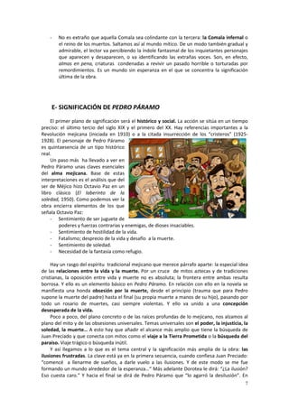 -   No es extraño que aquella Comala sea colindante con la tercera: la Comala infernal o
        el reino de los muertos. Saltamos así al mundo mítico. De un modo también gradual y
        admirable, el lector va percibiendo la índole fantasmal de los inquietantes personajes
        que aparecen y desaparecen, o va identificando las extrañas voces. Son, en efecto,
        almas en pena, criaturas condenadas a revivir un pasado horrible o torturadas por
        remordimientos. Es un mundo sin esperanza en el que se concentra la significación
        última de la obra.




    E- SIGNIFICACIÓN DE PEDRO PÁRAMO
     El primer plano de significación será el histórico y social. La acción se sitúa en un tiempo
preciso: el último tercio del siglo XIX y el primero del XX. Hay referencias importantes a la
Revolución mejicana (iniciada en 1910) o a la citada insurrección de los “cristeros” (1925-
1928). El personaje de Pedro Páramo
es quintaesencia de un tipo histórico
real.
     Un paso más ha llevado a ver en
Pedro Páramo unas claves esenciales
del alma mejicana. Base de estas
interpretaciones es el análisis que del
ser de Méjico hizo Octavio Paz en un
libro clásico (El laberinto de la
soledad, 1950). Como podemos ver la
obra encierra elementos de los que
señala Octavio Paz:
     - Sentimiento de ser juguete de
         poderes y fuerzas contrarias y enemigas, de dioses insaciables.
     - Sentimiento de hostilidad de la vida.
     - Fatalismo; desprecio de la vida y desafío a la muerte.
     - Sentimiento de soledad.
     - Necesidad de la fantasía como refugio.

     Hay un rasgo del espíritu tradicional mejicano que merece párrafo aparte: la especial idea
de las relaciones entre la vida y la muerte. Por un cruce de mitos aztecas y de tradiciones
cristianas, la oposición entre vida y muerte no es absoluta; la frontera entre ambas resulta
borrosa. Y ello es un elemento básico en Pedro Páramo. En relación con ello en la novela se
manifiesta una honda obsesión por la muerte, desde el principio (trauma que para Pedro
supone la muerte del padre) hasta el final (su propia muerte a manos de su hijo), pasando por
todo un rosario de muertes, casi siempre violentas. Y ello va unido a una concepción
desesperada de la vida.
     Poco a poco, del plano concreto o de las raíces profundas de lo mejicano, nos alzamos al
plano del mito y de las obsesiones universales. Temas universales son el poder, la injusticia, la
soledad, la muerte… A esto hay que añadir el alcance más amplio que tiene la búsqueda de
Juan Preciado y que conecta con mitos como el viaje a la Tierra Prometida o la búsqueda del
paraíso. Viaje trágico o búsqueda inútil.
     Y así llegamos a lo que es el tema central y la significación más amplia de la obra: las
ilusiones frustradas. La clave está ya en la primera secuencia, cuando confiesa Juan Preciado:
“comencé a llenarme de sueños, a darle vuelo a las ilusiones. Y de este modo se me fue
formando un mundo alrededor de la esperanza…“ Más adelante Dorotea le dirá: “¿La ilusión?
Eso cuesta caro.” Y hacia el final se dirá de Pedro Páramo que “lo agarró la desilusión”. En
                                                                                               7
 