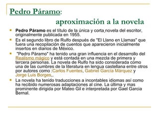 Pedro Páramo :   aproximación a la novela   Pedro Páramo  es el título de la única y corta   novela del escritor, originalmente publicada en 1955.  Es el segundo libro de Rulfo después de "El Llano en Llamas" que fuera una recopilación de cuentos que aparecieron inicialmente insertos en diarios de México. "Pedro Páramo" ha tenido una gran influencia en el desarrollo del  Realismo mágico  y está contada en una mezcla de primera y tercera personas. La novela de Rulfo ha sido considerada como una de las cumbres de la literatura en lengua castellana entre otros por autores como : Carlos Fuentes ,  Gabriel García Márquez  y  Jorge Luis Borges ,. La novela ha tenido traducciones a incontables idiomas así como ha recibido numerosas adaptaciones al cine. La última y mas prominente dirigida por Mateo Gil e interpretada por Gael Garcia Bernal. 