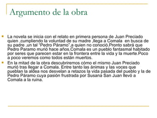Argumento de la obra La novela se inicia con el relato en primera persona de Juan Preciado quien ,cumpliendo la voluntad de su madre ,llega a Comala  en busca de su padre ,un tal “Pedro Páramo”,a quien no conoció.Pronto sabrá que Pedro Paramo murió hace años.Comala es un pueblo fantasmal habitado por seres que parecen estar en la frontera entre la vida y la muerte.Poco a poco veremos como todos están muertos. En la mitad de la obra descubriremos cómo el mismo Juan Preciado murió tras llegar a Comala. Entre tanto las ánimas y las voces que pueblan la aldea nos desvelan a retazos la vida pasada del pueblo y la de Pedro Páramo cuya pasión frustrada por Susana San Juan llevó a Comala a la ruina. 