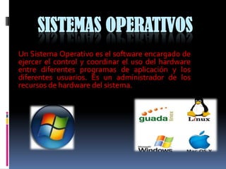 SISTEMAS OPERATIVOS
Un Sistema Operativo es el software encargado de
ejercer el control y coordinar el uso del hardware
entre diferentes programas de aplicación y los
diferentes usuarios. Es un administrador de los
recursos de hardware del sistema.
 
