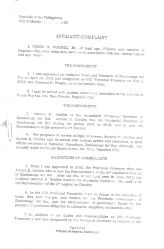 Republic of the philippines)
         Cityof       Maniia        ....   .) SS



                                      APFIDAVIT.COMPLAINT

                     I,
                 PEDRO D. RAMIREZ, JR., of legal
                                                         sge, Filipino, and resident of
         Pagadian City, after being duly sworn
                                               to in accordance with law, hereby depose
         and say: That-


                                             THE COMPLAINANT

                 '   1' I was appointed as Assistant
                                                Provincial Treasure r of zarnboanga del
        sur gn April      2oo2 and designated as oIC provincial
                            15 ,
        2072', vice Filomena B. pongon, up                         Treasurer on May 2,
                                           to the present time;

             2' I may be served with notices, orders and resolution
        Purok Pag-Asa, Sto. Nino District, pagadian                 at my address at
                                                    City

                                            THE RESFONDENTS

              3' Antonio H' cerilles is the incumbent provinciai
        zamboanga del Sur'                                          Governor of
 ,l                         ^A.urora E. cerilles was the provincial Governor
        Zamboanga del Sur during the period                                  of
                                                2oo1, to 2olo, and is now the
ryil    Representative      of the province,s 2ao District;

                 4' Fo' PurPoses of service of legal processes, Antonio H. cerilles and
       Au'ora E' cerilles may be served with notic.s,
                                                         ord"ers and resolution, at their
       official residence in sumadat, Dumalinao,
                                                    zarnboanga der sur, although, they
       actually reside at canuto Enerio street, sto.
                                                     Nino, pagadian city;

                                   ALLEGATIONS OF CzuMINAL ACTS

             5' when I was appointed in 2ao2, the Provincial
       Aurora E' ceriltes who is now the Rep:resentative               Governor then was
                                                             of the 2,a Legislative District
       of zarnbaanga del sur. After the enc of her third
       husband Antonio H' cerilles became the Provincial
                                                                 term in ]une 2o10, her
                                                                Governor. He used. to be
       the Representativ,-: of the 2"d Legislative
                                                   District;

            6' As the oIC Provincial rreasurer, I am in charge in
       taxes' fees and charges, and monies for the provincial the collection of
       Zamboanga del Sur, and the disbursement                    Government of
                                                    of government funds for the
       payment of provincial obrigation to craimants,
                                                      suppliers, contractors, etc.;

             7' ln addition to my d.uties and responsibilities as oic         provincial
       Treasurer' I was      also designated by the Provincial Governor
                                                                        as member of the
                                                   Page L of 1!.
                                      Affidavit of pedro   CI.   Ranlirez, Jr.
 