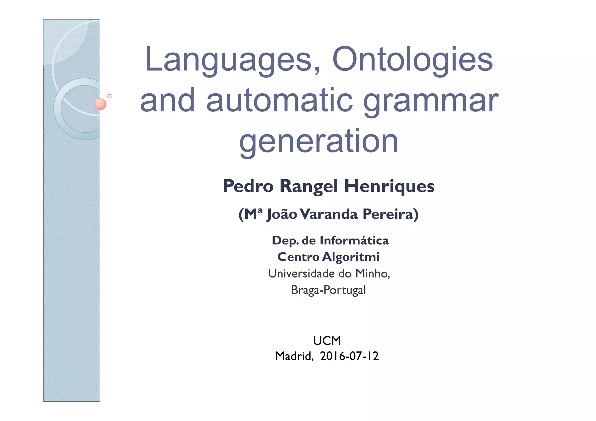 Languages, Ontologies
and automatic grammar
generation
Pedro Rangel Henriques
(Mª JoãoVaranda Pereira)
Dep. de Informática
Centro Algoritmi
Universidade do Minho,
Braga-Portugal
UCM
Madrid, 2016-07-12
 