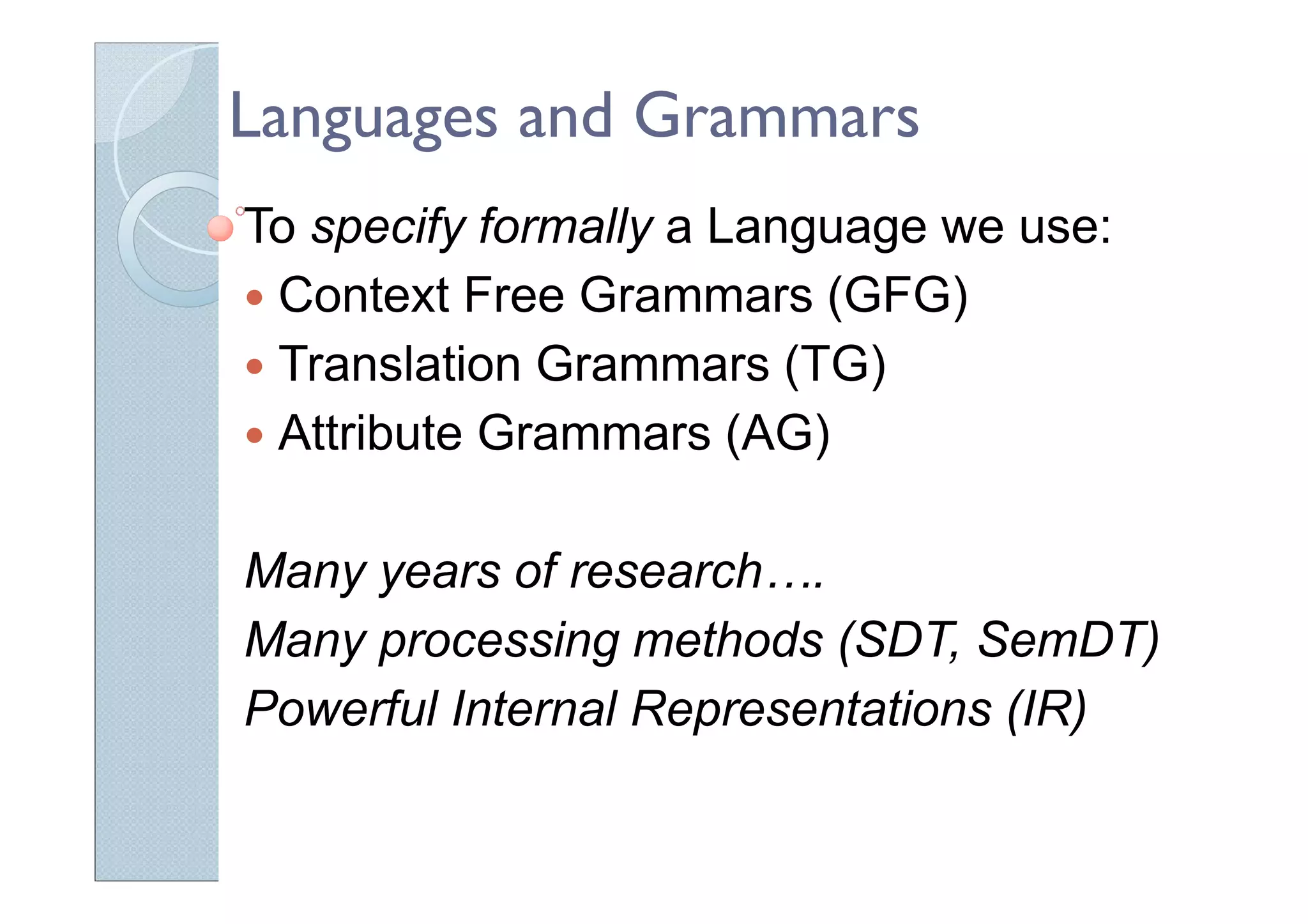Languages and Grammars
To specify formally a Language we use:
Context Free Grammars (GFG)
Translation Grammars (TG)
Attribute Grammars (AG)
Many years of research….
Many processing methods (SDT, SemDT)
Powerful Internal Representations (IR)
 