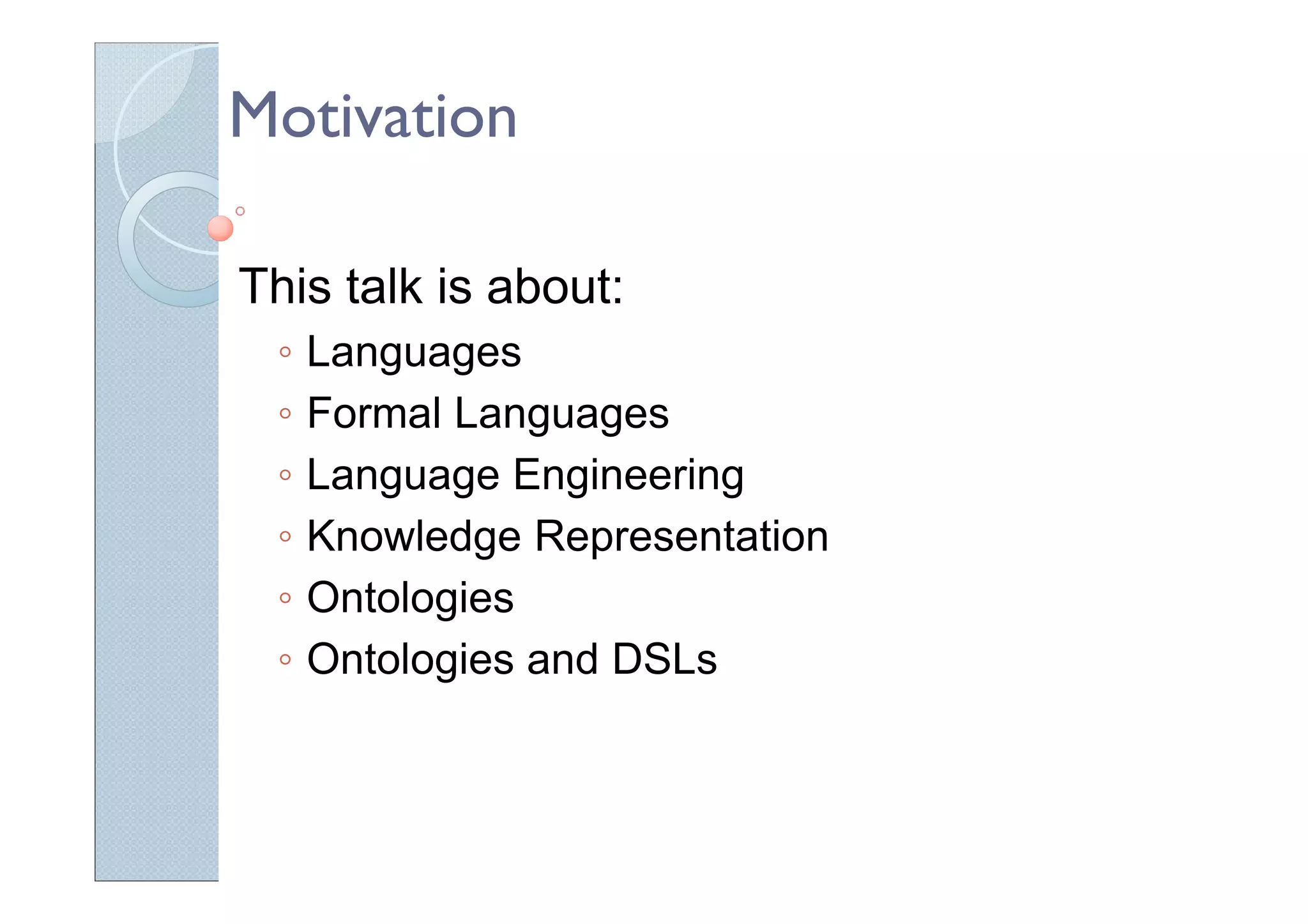 Motivation
This talk is about:
◦ Languages
◦ Formal Languages
◦ Language Engineering
◦ Knowledge Representation
◦ Ontologies
◦ Ontologies and DSLs
 