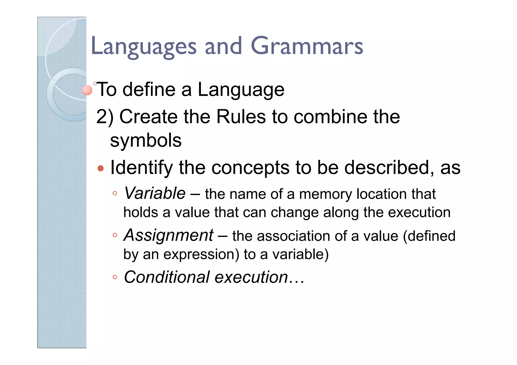 Languages and Grammars
To define a Language
2) Create the Rules to combine the
symbols
Identify the concepts to be described, as
◦ Variable – the name of a memory location that
holds a value that can change along the execution
◦ Assignment – the association of a value (defined
by an expression) to a variable)
◦ Conditional execution…
 