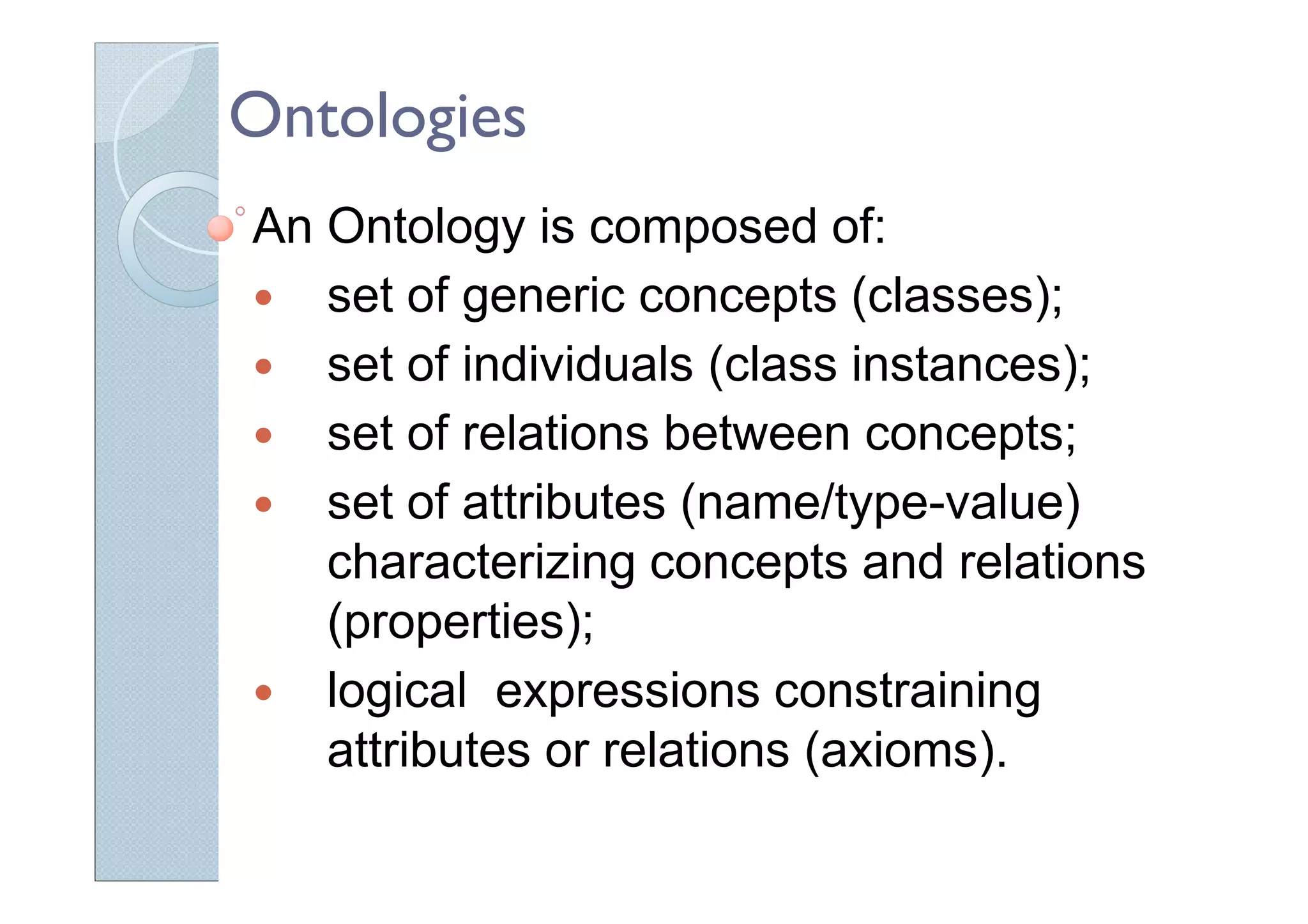 Ontologies
An Ontology is composed of:
set of generic concepts (classes);
set of individuals (class instances);
set of relations between concepts;
set of attributes (name/type-value)
characterizing concepts and relations
(properties);
logical expressions constraining
attributes or relations (axioms).
 