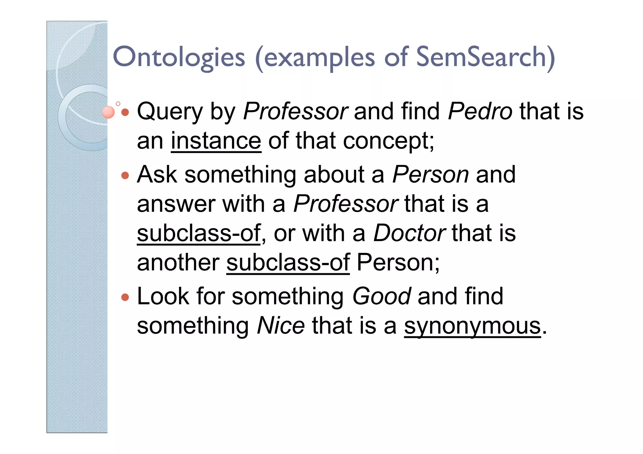 Ontologies (examples of SemSearch)
Query by Professor and find Pedro that is
an instance of that concept;
Ask something about a Person and
answer with a Professor that is a
subclass-of, or with a Doctor that is
another subclass-of Person;
Look for something Good and find
something Nice that is a synonymous.
 