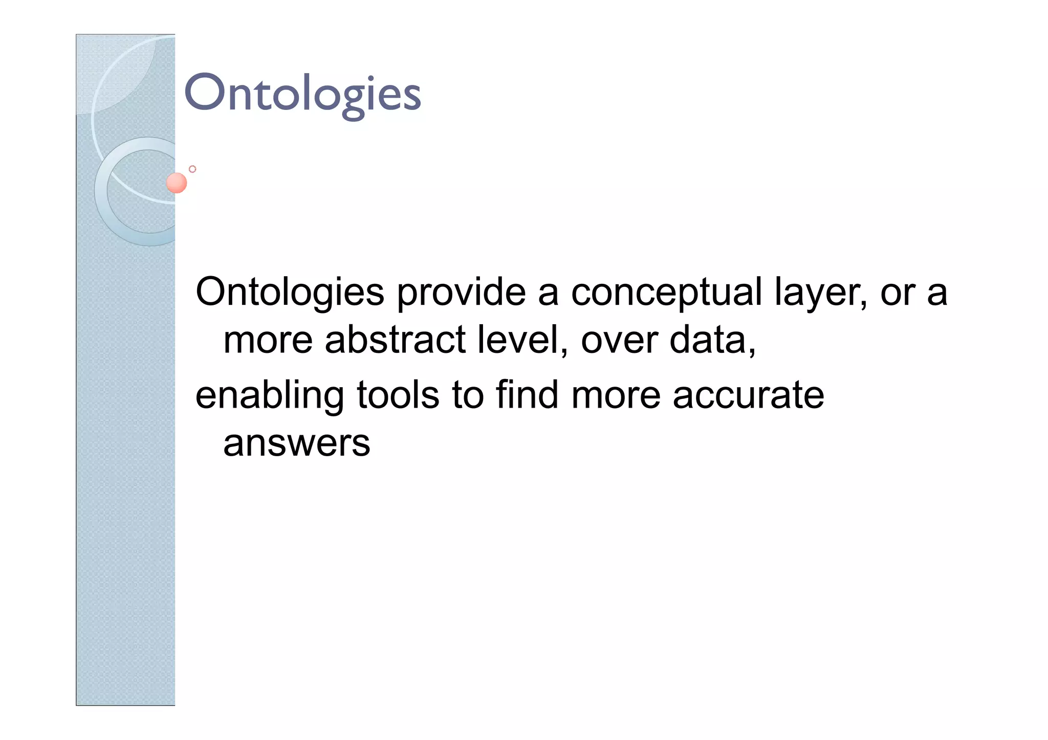 Ontologies
Ontologies provide a conceptual layer, or a
more abstract level, over data,
enabling tools to find more accurate
answers
 