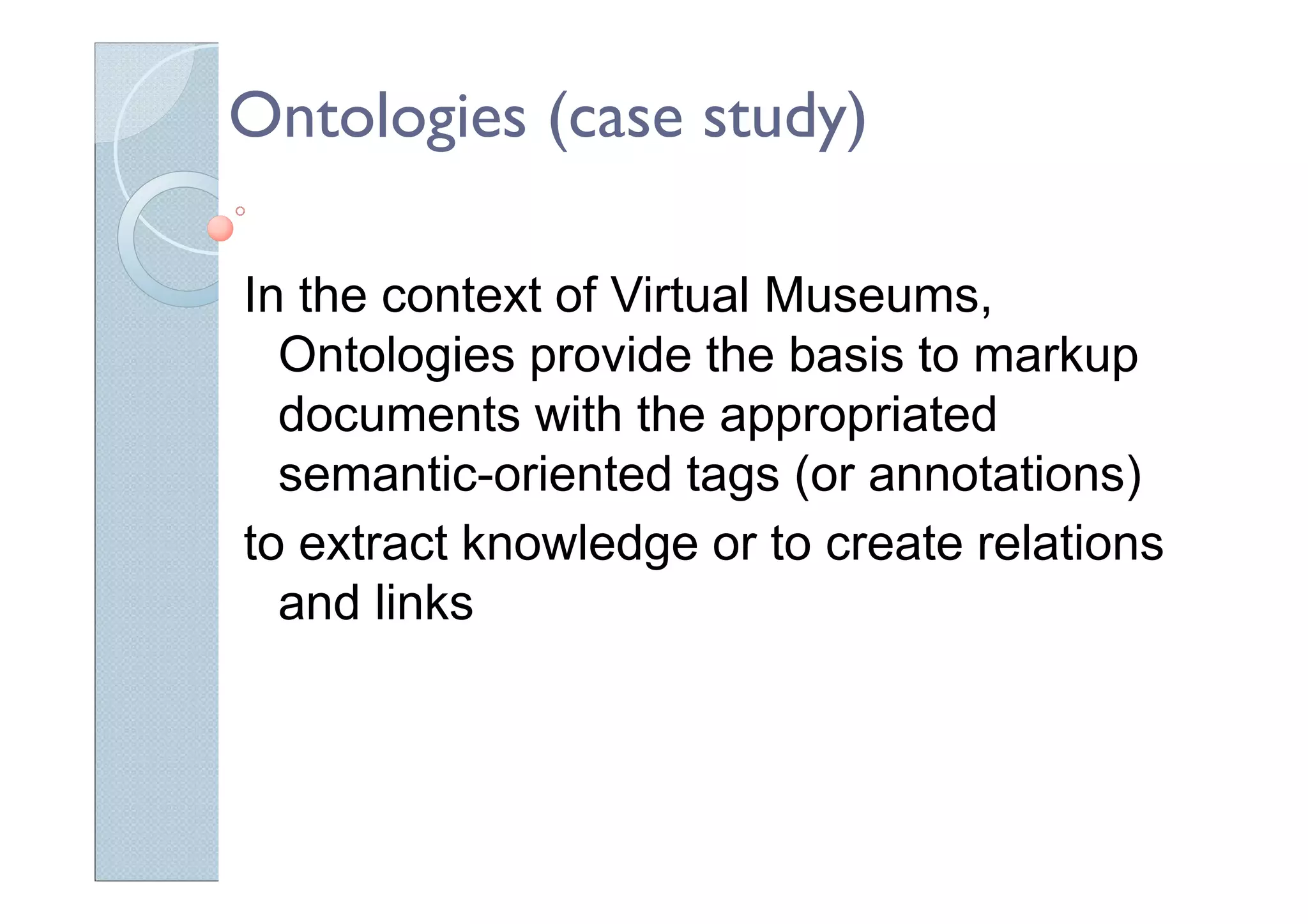 Ontologies (case study)
In the context of Virtual Museums,
Ontologies provide the basis to markup
documents with the appropriated
semantic-oriented tags (or annotations)
to extract knowledge or to create relations
and links
 