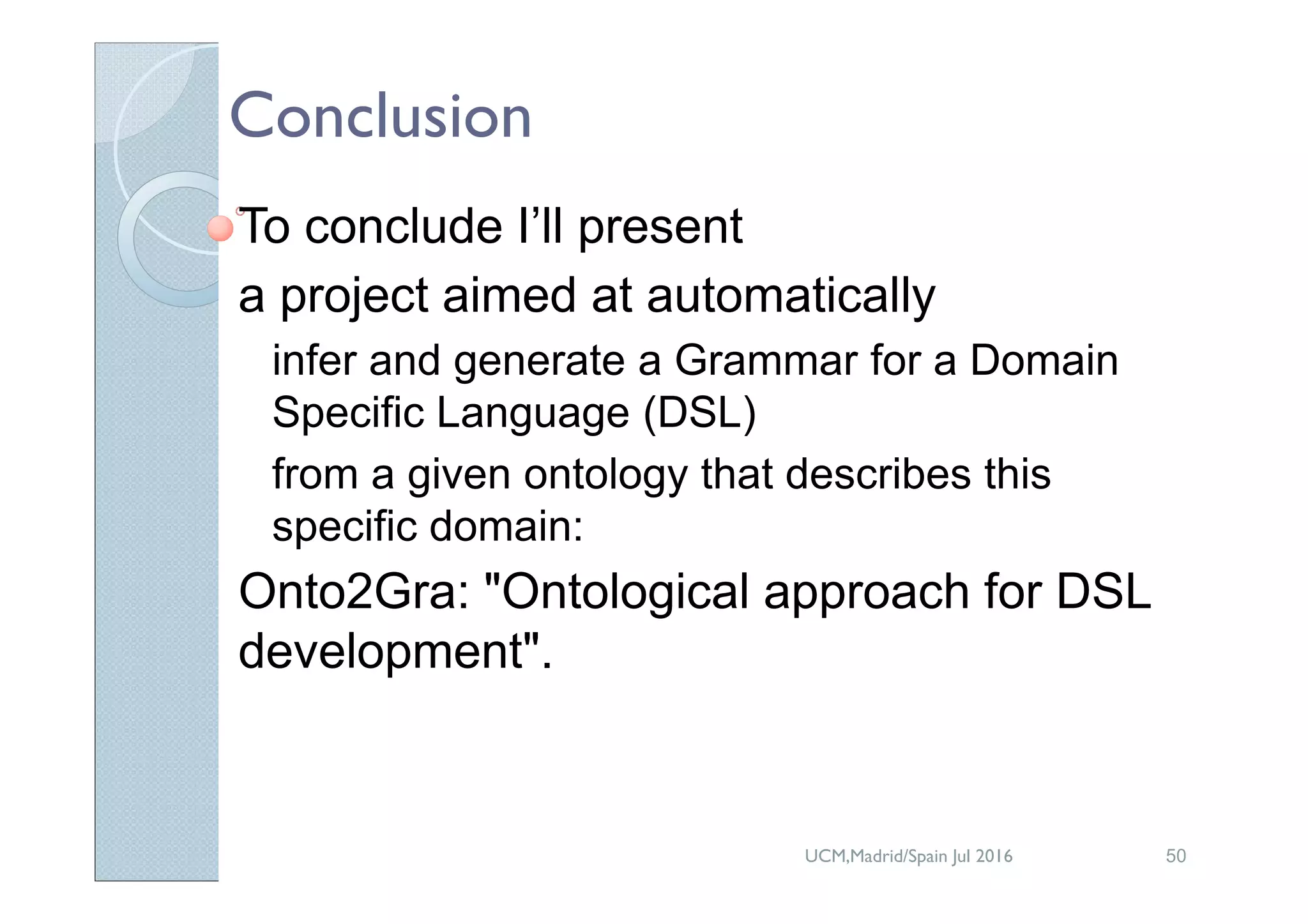 Conclusion
To conclude I’ll present
a project aimed at automatically
infer and generate a Grammar for a Domain
Specific Language (DSL)
from a given ontology that describes this
specific domain:
Onto2Gra: "Ontological approach for DSL
development".
UCM,Madrid/Spain Jul 2016 50
 
