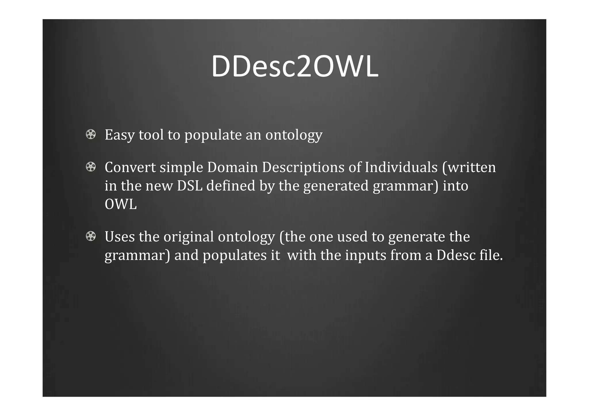 DDesc2OWL
Easy tool to populate an ontology
Convert simple Domain Descriptions of Individuals (written
in the new DSL defined by the generated grammar) into
OWL
Uses the original ontology (the one used to generate the
grammar) and populates it with the inputs from a Ddesc file.
 